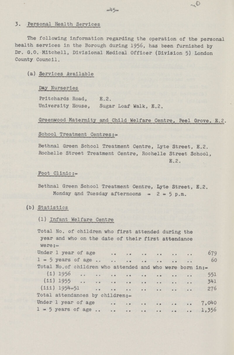 45 3. Personal Health Services The following Information regarding the operation of the personal health services In the Borough during 1956, has been furnished by Dr. G.O. Mitchell, Divisional Medical Officer (Division 5) London County Council. (a) Services Available Day Nurseries Pritchards Road, E.2. University House, Sugar Loaf Walk, E.2. Greenwood Maternity and Child Welfare Centre, Peel Prove, E.2. School Treatment Centres:- Bethnal Green School Treatment Centre, Lyte Street, E.2. Rochelle Street Treatment Centre, Rochelle Street School, E.2. Foot Clinic Bethnal Green School Treatment Centre, Lyte Street, E.2. Monday and Tuesday afternoons - 2 - 5 p.m. (b) Statistics (1) Infant Welfare Centre Total No. of children who first attended during the year and who on the date of their first attendance were:- Under 1 year of age 679 1-5 years of age 60 Total No. of children who attended and who were born in:- (i) 1956 551 (ii) 1955 341 (iii) 1954-51 276 Total attendances by children:- Under 1 year of age 7,040 1-5 years of age 1,356