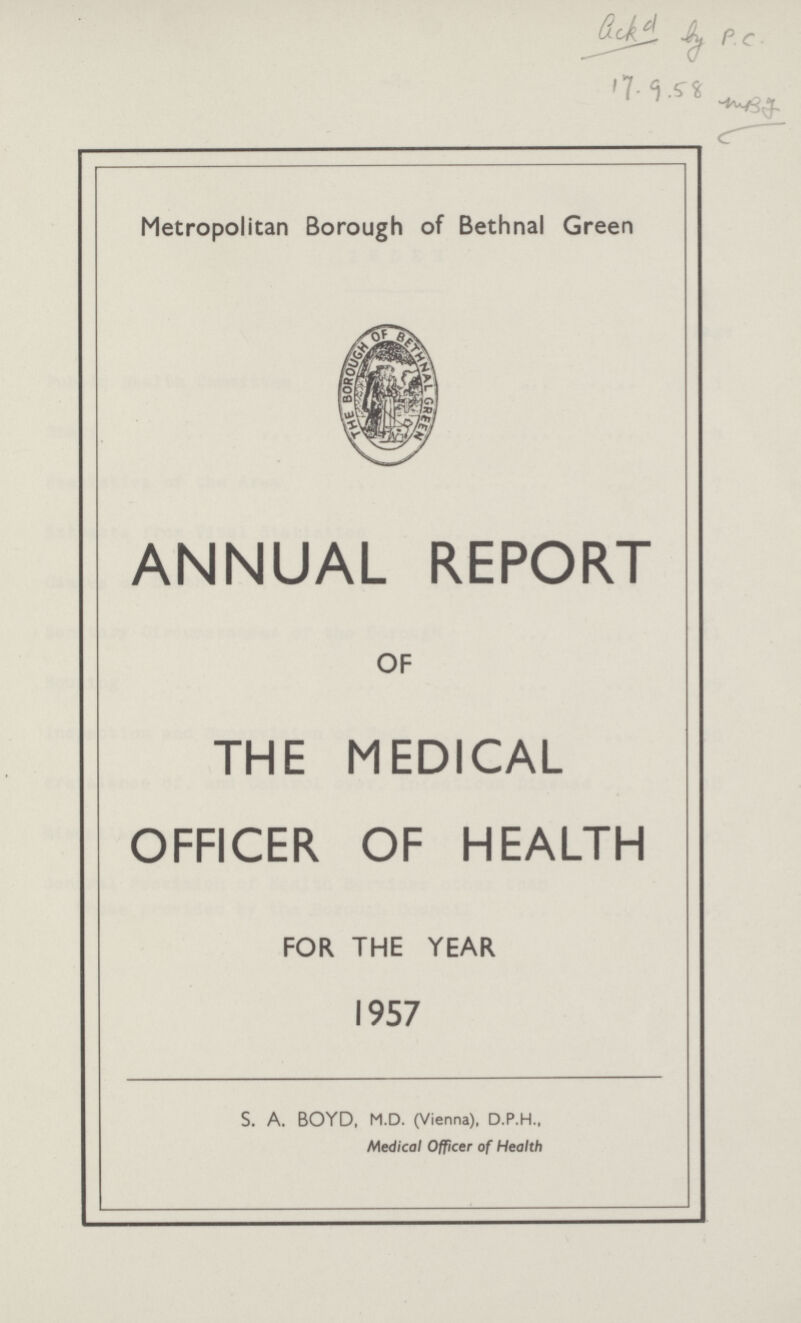 Gek d by P.C. 17.9.58 mbg. Metropolitan Borough of Bethnal Green ANNUAL REPORT OF THE MEDICAL OFFICER OF HEALTH FOR THE YEAR 1957 S. A. BOYD, M.D. (Vienna), D.P.H., Medical Officer of Health