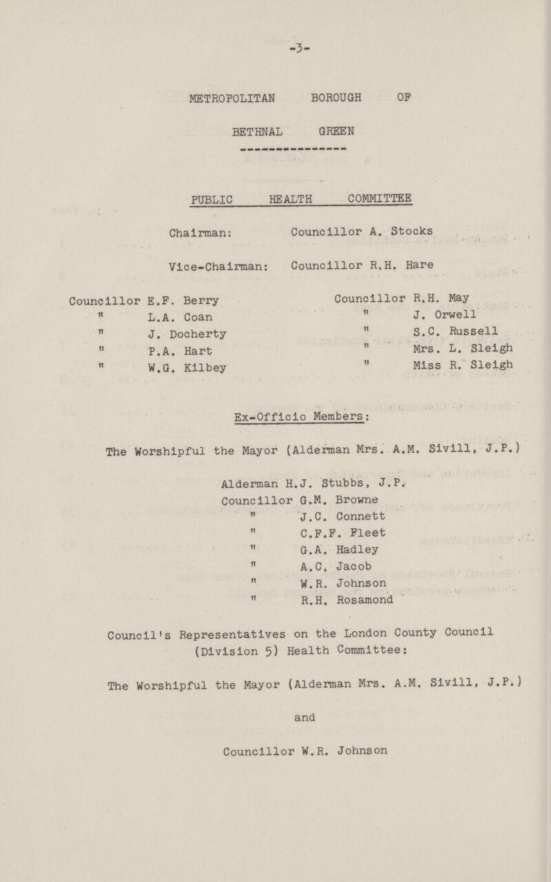 -3- METROPOLITAN BOROUGH OP BETHNAL GREEN PUBLIC HEALTH COMMITTEE Chairman: Councillor A. Stocks Vice-Chairman: Councillor R.H. Hare Councillor E.F. Berry Councillor R.H. May  L.A. Coan  J. Orwell  J. Docherty  S.C. Russell  P.A. Hart  Mrs. L. Sleigh  W.G. Kilbey  Miss R. Sleigh Ex-Officio Members: The Worshipful the Mayor (Alderman Mrs. A.M. Sivill, J.P.) Alderman H.J. Stubbs, J.P. Councillor G.M. Browne  J.C. Connett  C.F.F. Fleet  G.A. Hadley  A.C. Jacob  W.R. Johnson  R.H. Rosamond Council's Representatives on the London County Council (Division 5) Health Committee: The Worshipful the Mayor (Alderman Mrs. A.M. Sivill, J.P.) and Councillor W.R. Johnson