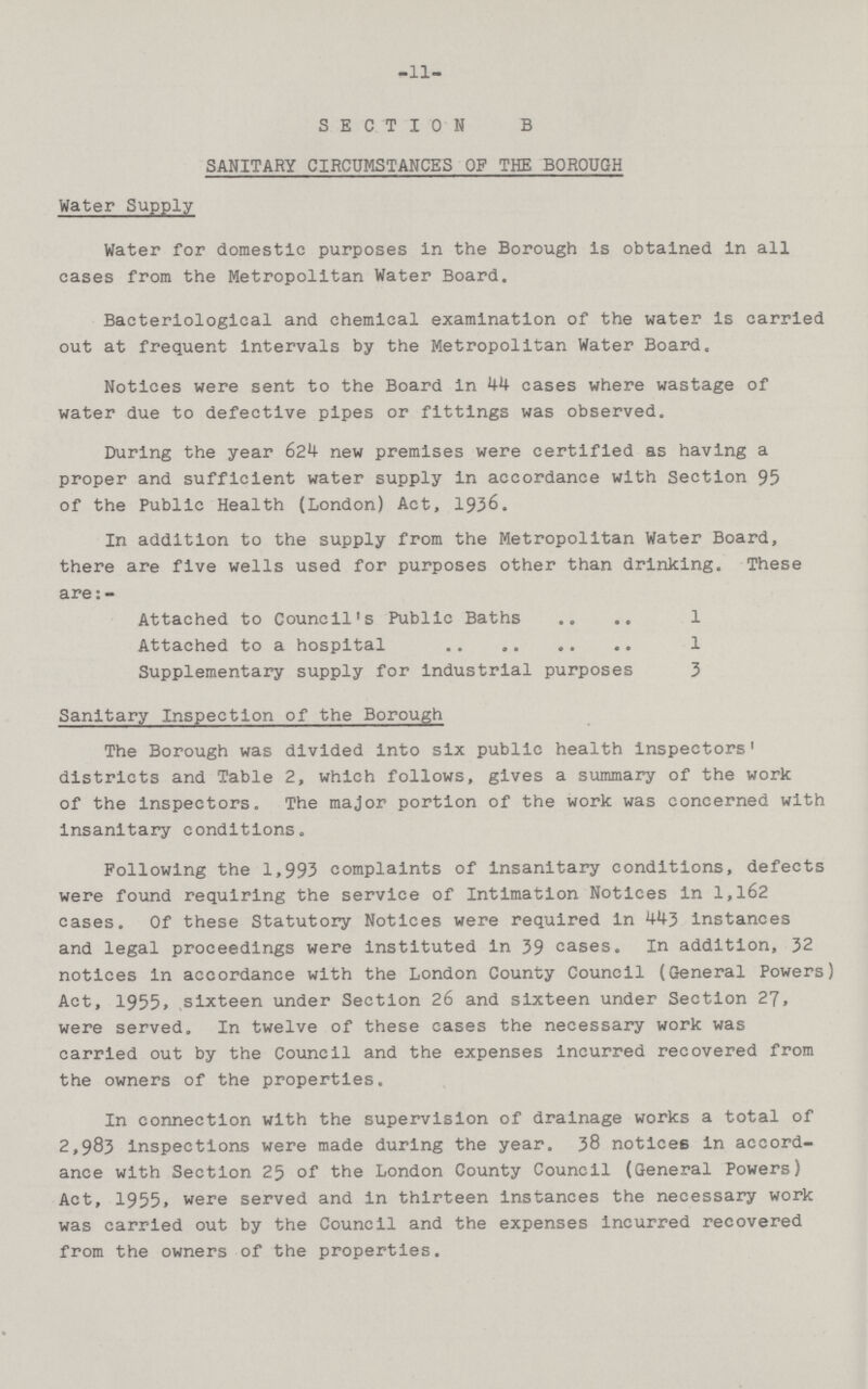 -11- SECTION B SANITARY CIRCUMSTANCES OF THE BOROUGH Water Supply Water for domestic purposes in the Borough is obtained in all cases from the Metropolitan Water Board. Bacteriological and chemical examination of the water is carried out at frequent intervals by the Metropolitan Water Board. Notices were sent to the Board in 44 cases where wastage of water due to defective pipes or fittings was observed. During the year 624 new premises were certified as having a proper and sufficient water supply in accordance with Section 95 of the Public Health (London) Act, 1936. In addition to the supply from the Metropolitan Water Board, there are five wells used for purposes other than drinking. These are:- Attached to Council's Public Baths 1 Attached to a hospital 1 Supplementary supply for industrial purposes 3 Sanitary Inspection of the Borough The Borough was divided into six public health inspectors' districts and Table 2, which follows, gives a summary of the work of the inspectors. The major portion of the work was concerned with insanitary conditions. Following the 1,993 complaints of insanitary conditions, defects were found requiring the service of Intimation Notices in 1,162 cases. Of these Statutory Notices were required in 443 instances and legal proceedings were instituted in 39 cases. In addition, 32 notices in accordance with the London County Council (General Powers) Act, 1955. sixteen under Section 26 and sixteen under Section 27, were served. In twelve of these cases the necessary work was carried out by the Council and the expenses incurred recovered from the owners of the properties. In connection with the supervision of drainage works a total of 2,983 inspections were made during the year. 38 notices in accord ance with Section 25 of the London County Council (General Powers) Act, 1955, were served and in thirteen instances the necessary work was carried out by the Council and the expenses incurred recovered from the owners of the properties.
