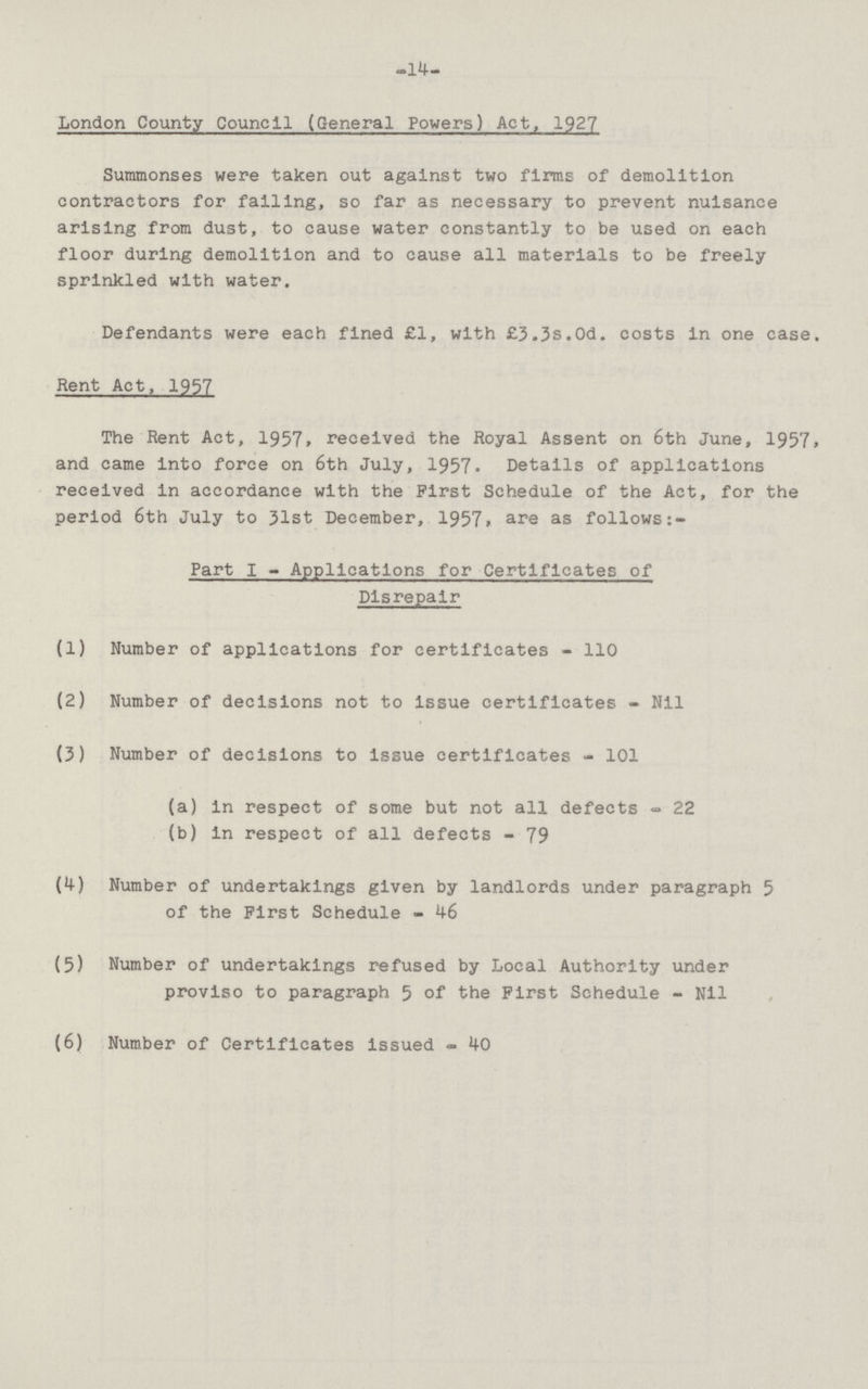 -14- London County Council (General Powers) Act, 1927 Summonses were taken out against two firms of demolition contractors for falling, so far as necessary to prevent nuisance arising from dust, to cause water constantly to be used on each floor during demolition and to cause all materials to be freely sprinkled with water. Defendants were each fined £1, with £3.3s.Od. costs in one case. Rent Act, 1957 The Rent Act, 1957. received the Royal Assent on 6th June, 1957. and came into force on 6th July, 1957. Details of applications received in accordance with the First Schedule of the Act, for the period 6th July to 31st December, 1957. are as follows:- Part I - Applications for Certificates of Disrepair (1) Number of applications for certificates - 110 (2) Number of decisions not to issue certificates - Nil (3) Number of decisions to issue certificates - 101 (a) in respect of some but not all defects - 22 (b) in respect of all defects - 79 (4) Number of undertakings given by landlords under paragraph 5 of the First Schedule - 46 (5) Number of undertakings refused by Local Authority under proviso to paragraph 5 of the First Schedule - Nil (6) Number of Certificates issued - 40