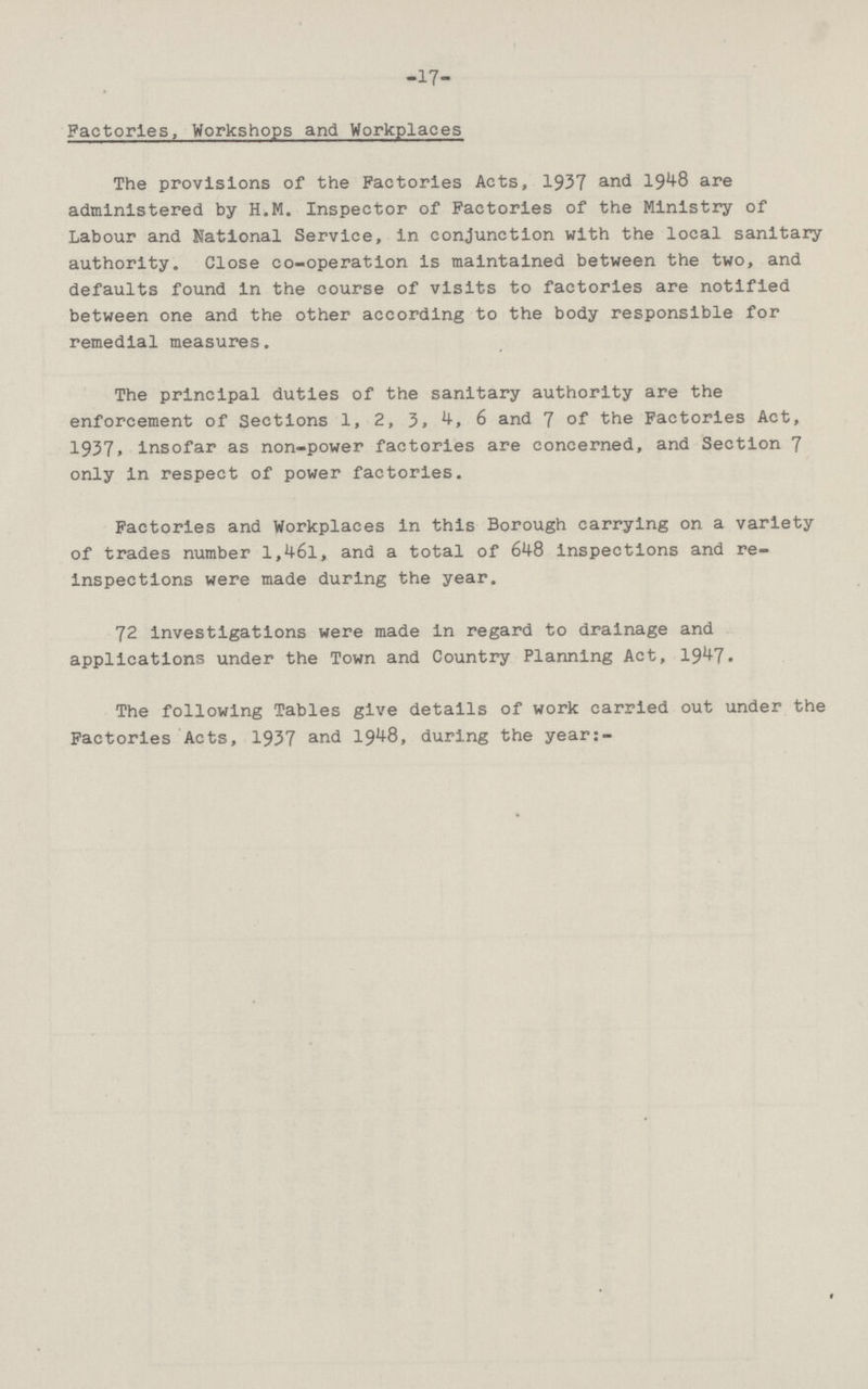 -17- Factories, Workshops and Workplaces The provisions of the Factories Acts, 1937 and 1948 are administered by H.M. Inspector of Factories of the Ministry of Labour and National Service, in conjunction with the local sanitary authority. Close co-operation is maintained between the two, and defaults found in the course of visits to factories are notified between one and the other according to the body responsible for remedial measures. The principal duties of the sanitary authority are the enforcement of Sections 1, 2, 3, 4, 6 and 7 of the Factories Act, 1937,insofar as non-power factories are concerned, and Section 7 only in respect of power factories. Factories and Workplaces in this Borough carrying on a variety of trades number l,46l, and a total of 648 inspections and re inspections were made during the year. 72 investigations were made in regard to drainage and applications under the Town and Country Planning Act, 1947. The following Tables give details of work carried out under the Factories Acts, 1937 and 1948, during the year:-