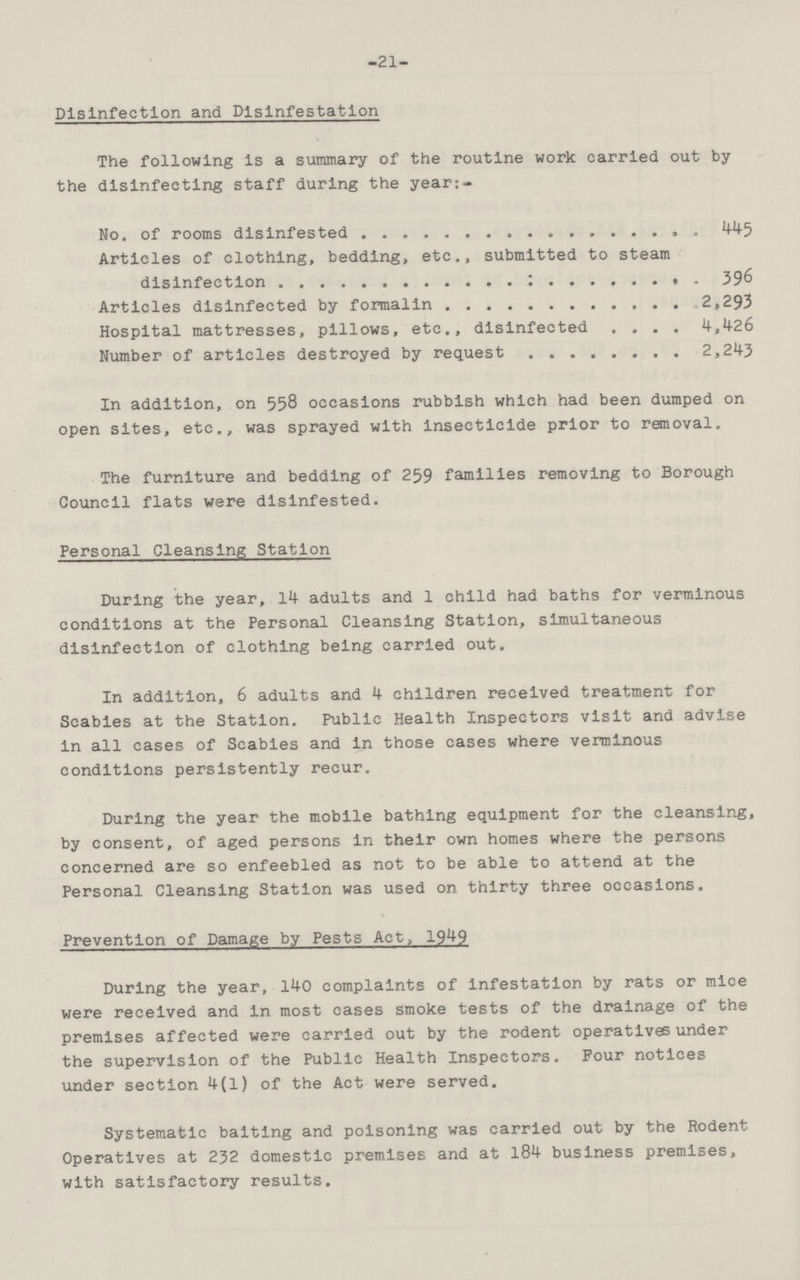 -21- Disinfection and Disinfestation The following is a summary of the routine work carried out by the disinfecting staff during the year:- No. of rooms disinfested Articles of clothing, bedding, etc., submitted to steam 445 disinfection 396 Articles disinfected by formalin 2,293 Hospital mattresses, pillows, etc., disinfected 4,426 Number of articles destroyed by request 2,243 In addition, on 558 occasions rubbish which had been dumped on open sites, etc., was sprayed with insecticide prior to removal. The furniture and bedding of 259 families removing to Borough Council flats were disinfested. Personal Cleansing Station During the year, 14 adults and 1 child had baths for verminous conditions at the Personal Cleansing Station, simultaneous disinfection of clothing being carried out. In addition, 6 adults and 4 children received treatment for Scabies at the Station. Public Health Inspectors visit and advise in all cases of Scabies and in those cases where verminous conditions persistently recur. During the year the mobile bathing equipment for the cleansing, by consent, of aged persons in their own homes where the persons concerned are so enfeebled as not to be able to attend at the Personal Cleansing Station was used on thirty three occasions. Prevention of Damage by Pests Act, 1949 During the year, 140 complaints of infestation by rats or mice were received and in most cases smoke tests of the drainage of the premises affected were carried out by the rodent operatives under the supervision of the Public Health Inspectors. Four notices under section 4(1) of the Act were served. Systematic baiting and poisoning was carried out by the Rodent Operatives at 232 domestic premises and at 184 business premises, with satisfactory results.