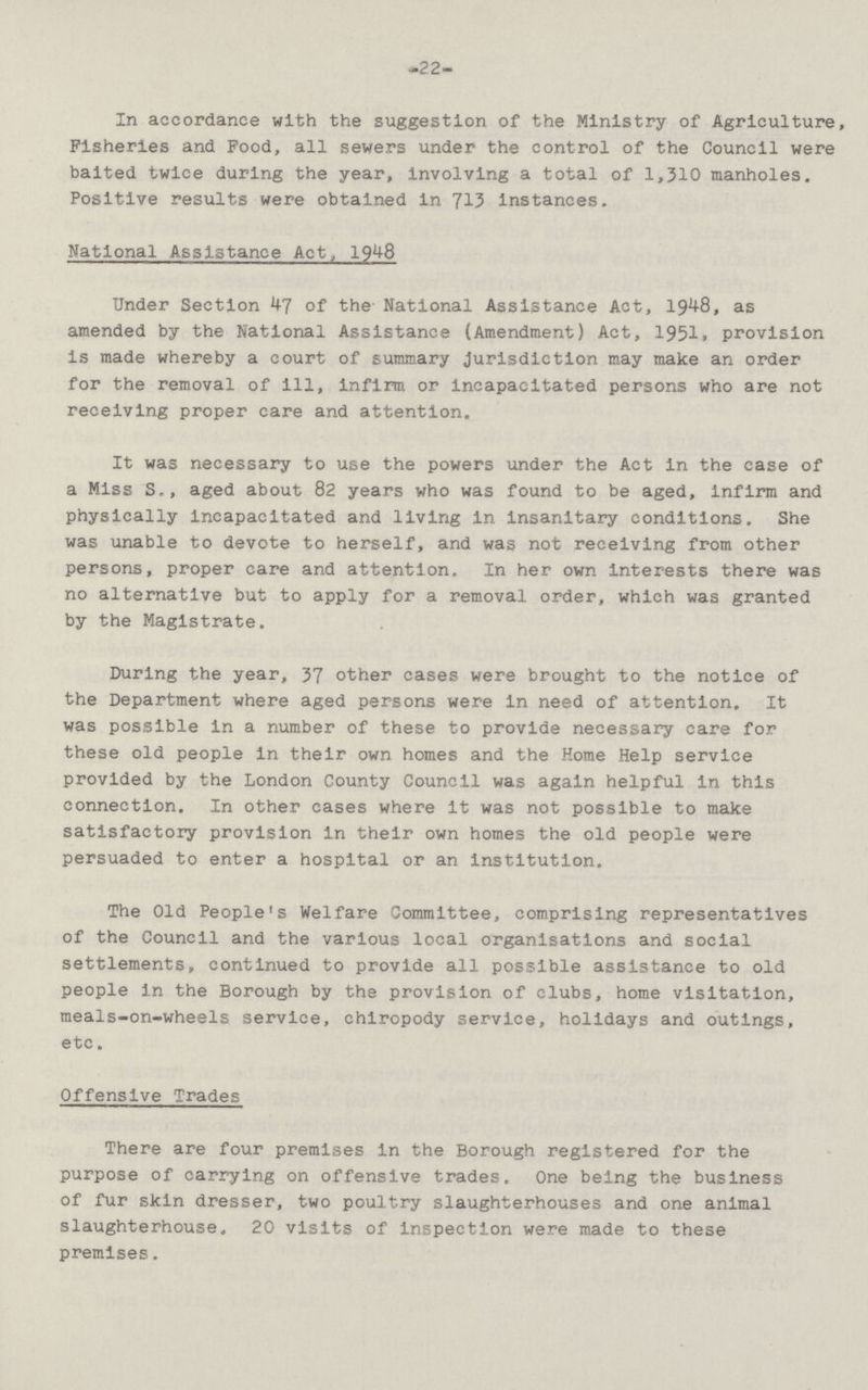 -22- In accordance with the suggestion of the Ministry of Agriculture, Fisheries and Food, all sewers under the control of the Council were baited twice during the year, involving a total of 1,310 manholes. Positive results were obtained in 713 instances. National Assistance Act, 1948 Under Section 47 of the National Assistance Act, 1948, as amended by the National Assistance (Amendment) Act, 1951,provision is made whereby a court of summary jurisdiction may make an order for the removal of ill, infirm or incapacitated persons who are not receiving proper care and attention. It was necessary to use the powers under the Act In the case of a Miss S.,aged about 82 years who was found to be aged, infirm and physically incapacitated and living in insanitary conditions. She was unable to devote to herself, and was not receiving from other persons, proper care and attention. In her own interests there was no alternative but to apply for a removal order, which was granted by the Magistrate. During the year, 37 other cases were brought to the notice of the Department where aged persons were in need of attention. It was possible In a number of these to provide necessary care for these old people In their own homes and the Home Help service provided by the London County Council was again helpful in this connection. In other cases where it was not possible to make satisfactory provision in their own homes the old people were persuaded to enter a hospital or an institution. The Old People's Welfare Committee, comprising representatives of the Council and the various local organisations and social settlements, continued to provide all possible assistance to old people In the Borough by the provision of clubs, home visitation, meals-on-wheels service, chiropody service, holidays and outings, etc. Offensive Trades There are four premises in the Borough registered for the purpose of carrying on offensive trades. One being the business of fur skin dresser, two poultry slaughterhouses and one animal slaughterhouse. 20 visits of inspection were made to these premises.
