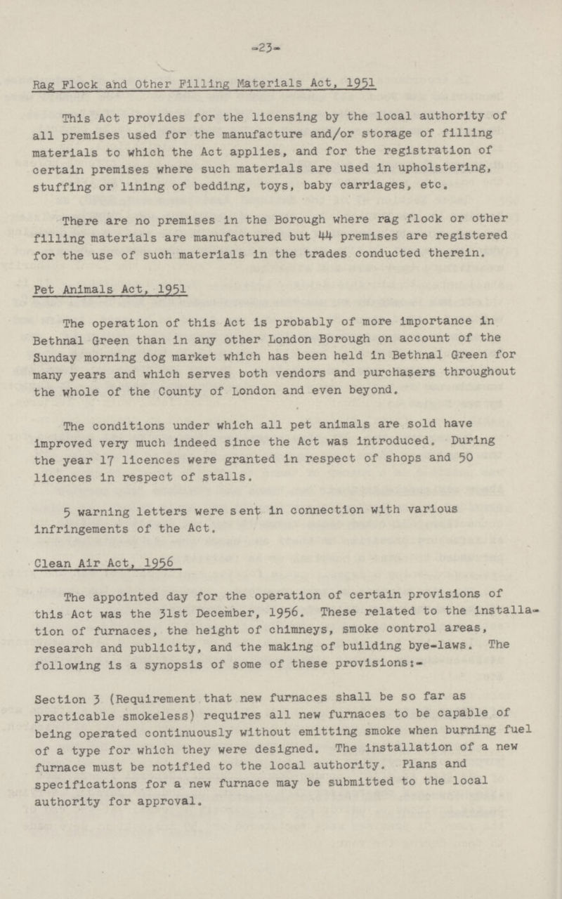 -23— Rag Flock and Other Filling Materials Act, 1951 This Act provides for the licensing by the local authority of all premises used for the manufacture and/or storage of filling materials to which the Act applies, and for the registration of certain premises where such materials are used in upholstering, stuffing or lining of bedding, toys, baby carriages, etc. There are no premises in the Borough where rag flock or other filling materials are manufactured but 44 premises are registered for the use of such materials in the trades conducted therein. Pet Animals Act, 1951 The operation of this Act is probably of more Importance in Bethnal Green than in any other London Borough on account of the Sunday morning dog market which has been held in Bethnal Green for many years and which serves both vendors and purchasers throughout the whole of the County of London and even beyond. The conditions under which all pet animals are sold have improved very much indeed since the Act was introduced. During the year 17 licences were granted in respect of shops and 50 licences in respect of stalls. 5 warning letters were sent in connection with various infringements of the Act. Clean Air Act, 1956 The appointed day for the operation of certain provisions of this Act was the 31st December, 1956. These related to the installa tion of furnaces, the height of chimneys, smoke control areas, research and publicity, and the making of building bye-laws. The following is a synopsis of some of these provisions:- Section 3 (Requirement that new furnaces shall be so far as practicable smokeless) requires all new furnaces to be capable of being operated continuously without emitting smoke when burning fuel of a type for which they were designed. The installation of a new furnace must be notified to the local authority. Plans and specifications for a new furnace may be submitted to the local authority for approval.