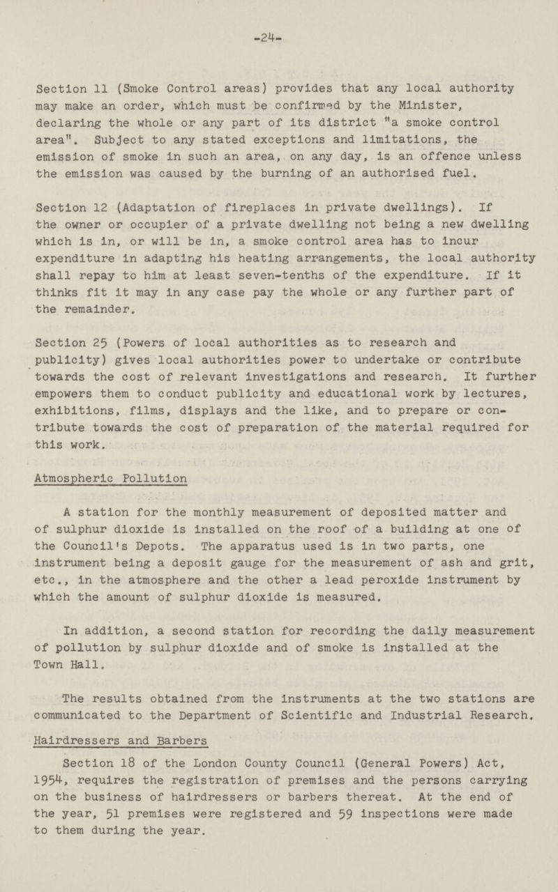 24 Section 11 (Smoke Control areas) provides that any local authority may make an order, which must be confirmed by the Minister, declaring the whole or any part of its district a smoke control area. Subject to any stated exceptions and limitations, the emission of smoke in such an area, on any day, is an offence unless the emission was caused by the burning of an authorised fuel. Section 12 (Adaptation of fireplaces in private dwellings). If the owner or occupier of a private dwelling not being a new dwelling which is in, or will be in, a smoke control area has to incur expenditure In adapting his heating arrangements, the local authority shall repay to him at least seven-tenths of the expenditure. If it thinks fit it may in any case pay the whole or any further part of the remainder. Section 25 (Powers of local authorities as to research and publicity) gives local authorities power to undertake or contribute towards the cost of relevant investigations and research. It further empowers them to conduct publicity and educational work by lectures, exhibitions, films, displays and the like, and to prepare or con tribute towards the cost of preparation of the material required for this work. Atmospheric Pollution A station for the monthly measurement of deposited matter and of sulphur dioxide is installed on the roof of a building at one of the Council's Depots. The apparatus used is in two parts, one instrument being a deposit gauge for the measurement of ash and grit, etc., In the atmosphere and the other a lead peroxide instrument by which the amount of sulphur dioxide is measured. In addition, a second station for recording the daily measurement of pollution by sulphur dioxide and of smoke is Installed at the Town Hall. The results obtained from the instruments at the two stations are communicated to the Department of Scientific and Industrial Research. Hairdressers and Barbers Section 18 of the London County Council (General Powers) Act, 1954, requires the registration of premises and the persons carrying on the business of hairdressers or barbers thereat. At the end of the year, 51 premises were registered and 59 inspections were made to them during the year.