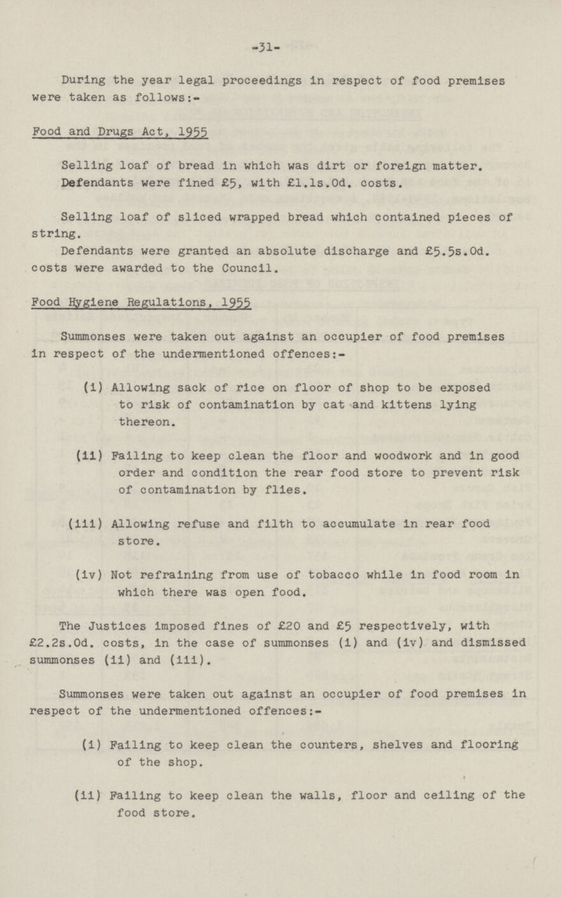 -31- Durlng the year legal proceedings in respect of food premises were taken as follows:- Food and Drugs Act, 1955 Selling loaf of bread in which was dirt or foreign matter. Defendants were fined £5, with £l.ls.Od. costs. Selling loaf of sliced wrapped bread which contained pieces of string. Defendants were granted an absolute discharge and £5.5s.Od. costs were awarded to the Council. Food Hygiene Regulations, 1955 Summonses were taken out against an occupier of food premises in respect of the undermentioned offences (1) Allowing sack of rice on floor of shop to be exposed to risk of contamination by cat and kittens lying thereon. (11) Failing to keep clean the floor and woodwork and in good order and condition the rear food store to prevent risk of contamination by flies. (iii) Allowing refuse and filth to accumulate in rear food store. (iv) Not refraining from use of tobacco while in food room in which there was open food. The Justices imposed fines of £20 and £5 respectively, with £2.2s.0d. costs, in the case of summonses (1) and (iv) and dismissed summonses (ii) and (iii). Summonses were taken out against an occupier of food premises in respect of the undermentioned offences:- (i) Failing to keep clean the counters, shelves and flooring of the shop. (11) Falling to keep clean the walls, floor and ceiling of the food store.