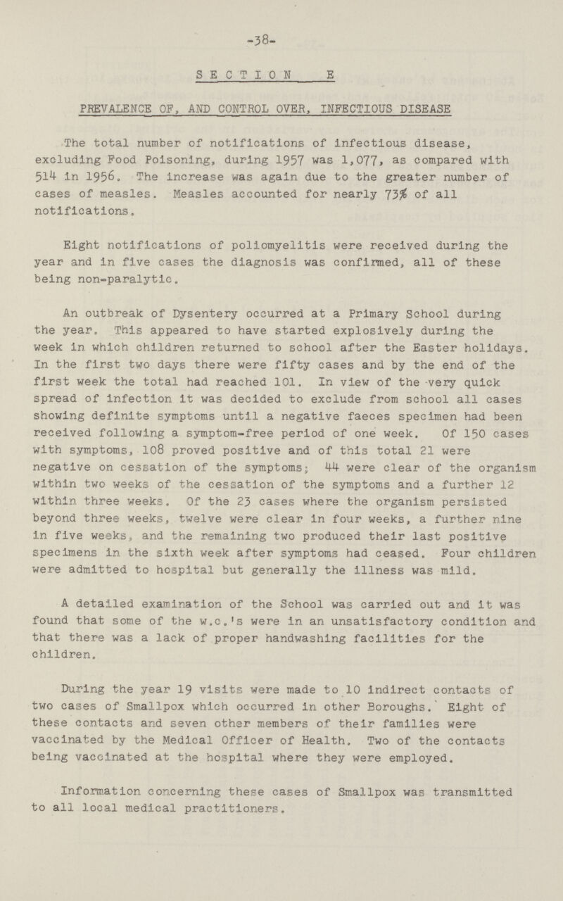 38 SECTION E PREVALENCE OF, AND CONTROL OVER, INFECTIOUS DISEASE The total number of notifications of infectious disease, excluding Food Poisoning, during 1957 was 1,077. as compared with 514 in 1956. The increase was again due to the greater number of cases of measles. Measles accounted for nearly 73% of all notifications. Eight notifications of poliomyelitis were received during the year and in five cases the diagnosis was confirmed, all of these being non-paralytic. An outbreak of Dysentery occurred at a Primary School during the year. This appeared to have started explosively during the week in which children returned to school after the Easter holidays. In the first two days there were fifty cases and by the end of the first week the total had reached 101. In view of the very quick spread of infection it was decided to exclude from school all cases showing definite symptoms until a negative faeces specimen had been received following a symptom-free period of one week. Of 150 cases with symptoms, 108 proved positive and of this total 21 were negative on cessation of the symptoms; 44 were clear of the organism within two weeks of the cessation of the symptoms and a further 12 within three weeks. Of the 23 cases where the organism persisted beyond three weeks, twelve were clear in four weeks, a further nine in five weeks, and the remaining two produced their last positive specimens in the sixth week after symptoms had ceased. Four children were admitted to hospital but generally the illness was mild. A detailed examination of the School was carried out and it was found that some of the w.c.'s were in an unsatisfactory condition and that there was a lack of proper handwashing facilities for the children. During the year 19 visits were made to 10 indirect contacts of two cases of Smallpox which occurred in other Boroughs. Eight of these contacts and seven other members of their families were vaccinated by the Medical Officer of Health. Two of the contacts being vaccinated at the hospital where they were employed. Information concerning these cases of Smallpox was transmitted to all local medical practitioners.