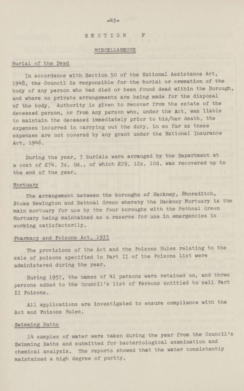 43 SECTION F MISCELLANEOUS Burial of the Dead In accordance with Section 50 of the National Assistance Act, 1948, the Council Is responsible for the burial or cremation of the body of any person who had died or been found dead within the Borough, and where no private arrangements are being made for the disposal of the body. Authority is given to recover from the estate of the deceased person, or from any person who, under the Act, was liable to maintain the deceased Immediately prior to his/her death, the expenses Incurred in carrying out the duty, in so far as these expenses are not covered by any grant under the National Insurance Act, 1946. During the year, 7 burials were arranged by the Department at a cost of £74. 3s. 0d., of which £29. 12s. lOd. was recovered up to the end of the year. Mortuary The arrangement between the boroughs of Hackney, Shoreditch, Stoke Newington and Bethnal Green whereby the Hackney Mortuary is the main mortuary for use by the four boroughs with the Bethnal Green Mortuary being maintained as a reserve for use in emergencies is working satisfactorily. Pharmacy and Poisons Act, 1933 The provisions of the Act and the Poisons Rules relating to the sale of poisons specified in Part II of the Poisons List were administered during the year. During 1957, the names of 41 persons were retained on, and three persons added to the Council's list of Persons entitled to sell Part II Poisons. All applications are investigated to ensure compliance with the Act and Poisons Rules. Swimming Baths 14 samples of water were taken during the year from the Council's Swimming Baths and submitted for bacteriological examination and chemical analysis. The reports showed that the water consistently maintained a high degree of purity.