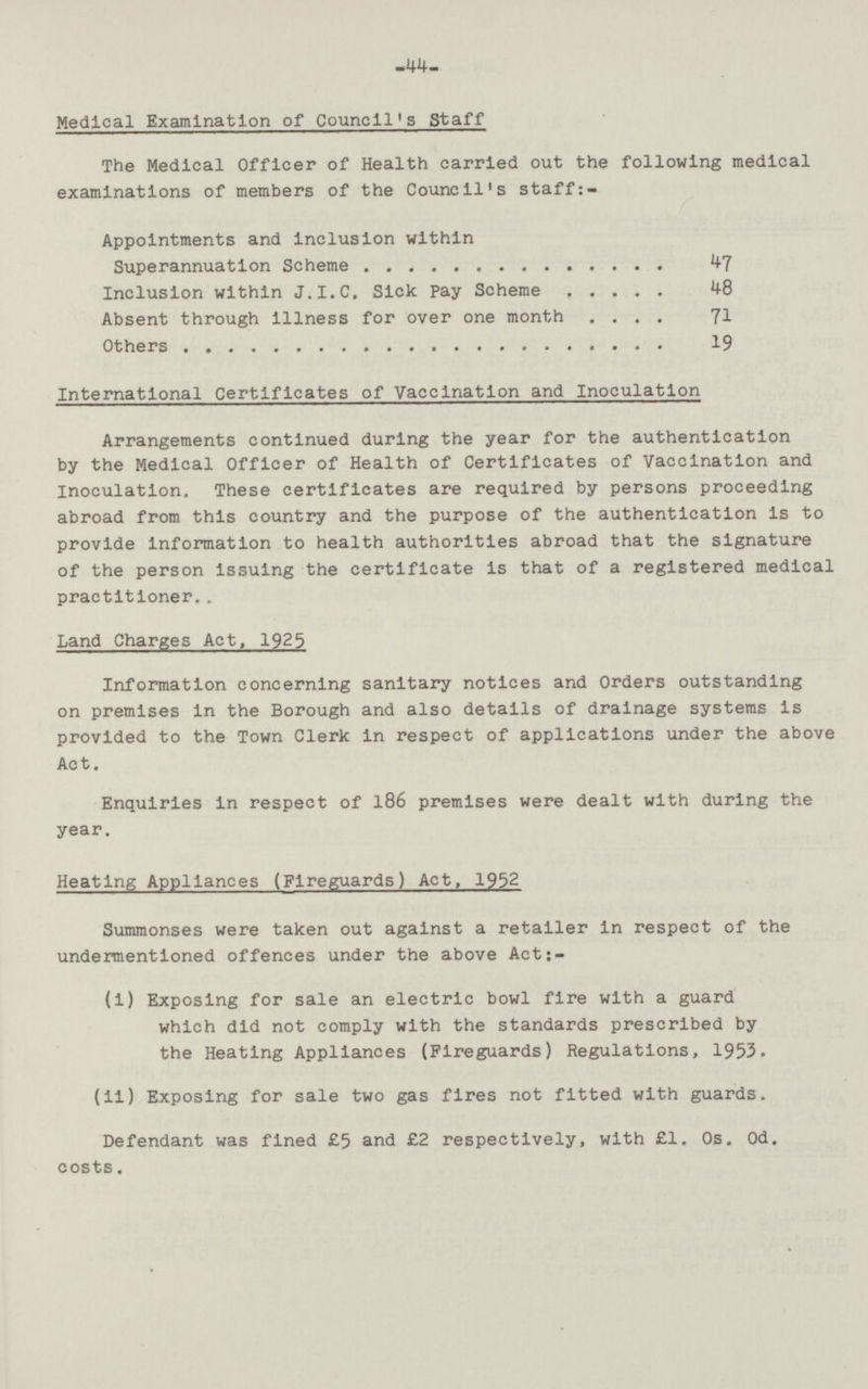 44 Medical Examination of Council's Staff The Medical Officer of Health carried out the following medical examinations of members of the Council's staff:- Appointments and inclusion within Superannuation Scheme m 47 Inclusion within J.I.C, Sick Pay Scheme 48 Absent through illness for over one month m 71 Others 19 Internatlonal Certificates of Vaccination and Inoculation Arrangements continued during the year for the authentication by the Medical Officer of Health of Certificates of Vaccination and Inoculation. These certificates are required by persons proceeding abroad from this country and the purpose of the authentication is to provide Information to health authorities abroad that the signature of the person Issuing the certificate is that of a registered medical practitioner.. Land Charges Act, 1925 Information concerning sanitary notices and Orders outstanding on premises In the Borough and also details of drainage systems is provided to the Town Clerk in respect of applications under the above Act. Enquiries in respect of 186 premises were dealt with during the year. Heating Appliances (Fireguards) Act, 1952 Summonses were taken out against a retailer in respect of the undermentioned offences under the above Act:- (i) Exposing for sale an electric bowl fire with a guard which did not comply with the standards prescribed by the Heating Appliances (Fireguards) Regulations, 1953. (il) Exposing for sale two gas fires not fitted with guards. Defendant was fined £5 and £2 respectively, with £1. Os, Od. costs.