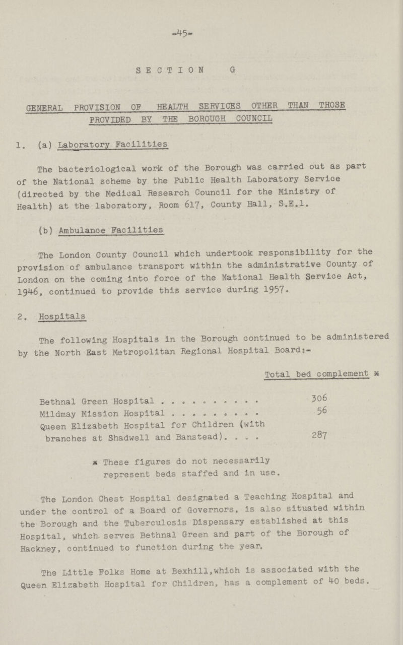 45 SECTION G GENERAL PROVISION OF HEALTH SERVICES OTHER THAN THOSE PROVIDED BY THE BOROUGH COUNCIL 1. (a) Laboratory Facilities The bacteriological work of the Borough was carried out as part of the National scheme by the Public Health Laboratory Service (directed by the Medical Research Council for the Ministry of Health) at the laboratory, Room 617, County Hall, S.E.I. (b) Ambulance Facilities The London County Council which undertook responsibility for the provision of ambulance transport within the administrative County of London on the coming into force of the National Health Service Act, 1946, continued to provide this service during 1957. 2. Hospitals The following Hospitals In the Borough continued to be administered by the North East Metropolitan Regional Hospital Board Total bed complement Bethnal Green Hospital 306 Mildmay Mission Hospital 56 Queen Elizabeth Hospital for Children (with branches at Shadwell and Banstead) 287 * These figures do not necessarily represent beds staffed and in use. The London Chest Hospital designated a Teaching Hospital and under the control of a Board of Governors, is also situated within the Borough and the Tuberculosis Dispensary established at this Hospital, which- serves Bethnal Green and part of the Borough of Hackney, continued to function during the year. The Little Folks Home at Bexhlll,which is associated with the Queen Elizabeth Hospital for Children, has a complement of 40 beds.