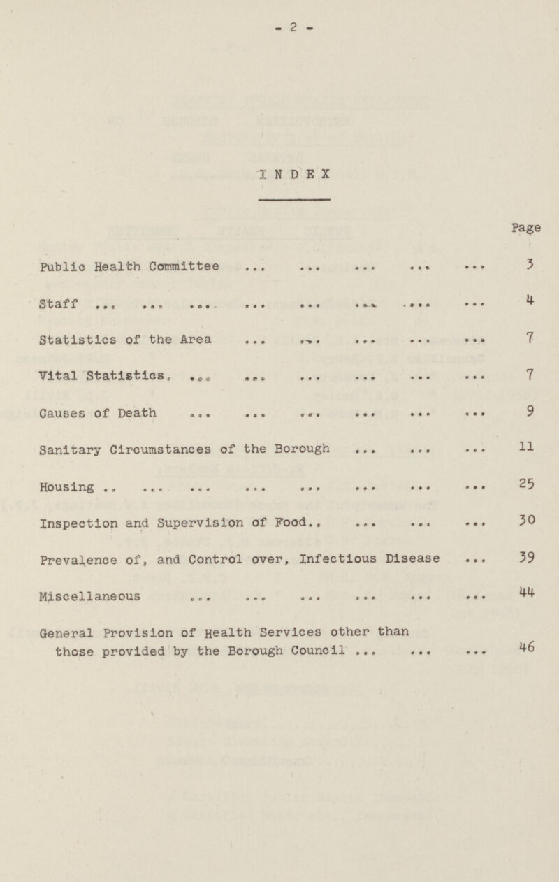 -2- INDEX Page Public Health Committee 3 Staff 4 Statistics of the Area 7 Vital Statistics, 7 Causes of Death 9 Sanitary Circumstances of the Borough 11 Housing 25 Inspection and Supervision of Food 30 Prevalence of, and Control over, Infectious Disease 39 Miscellaneous 44 General Provision of Health Services other than those provided by the Borough Council.