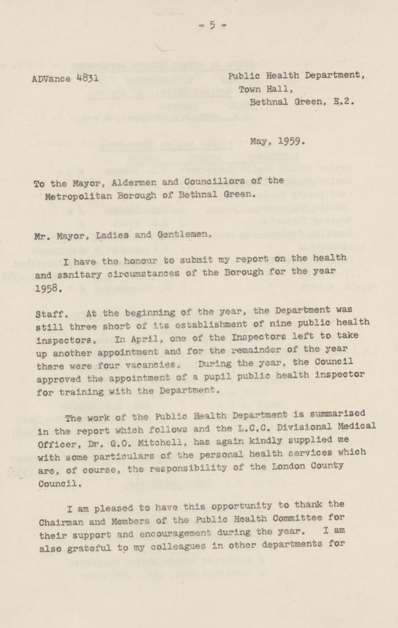 Public Health Department, Advance 4831 Town Hall, Bethnal Green, E.2. May, 1959. To the Mayor, Aldermen and Councillors of the Metropolitan Borough of Bethnal Green. Mr. Mayor, Ladies and Gentleman, I have the honour to submit my report on the health and sanitary circumstances of the Borough for the year 1958. Staff. At the beginning of the year, the Department was still three short of its establishment of nine public health inspectors. In April, one of the Inspectors left to take up another appointment and for the remainder of the year there were four vacancies. During the year, the Council approved the appointment of a pupil public health inspector for training with the Department. The work of the Public Health Department is summarised in the report which follows and the L.C.C. Divisional Medical Officer, Dr. G.O. Mitchell, has again kindly supplied me with some particulars of the personal health cervices which are, of course, the responsibility of the London bounty Council. I am pleased to have this opportunity to thank the Chairman and Members of the Public Health Committee for their support and encouragement during the year. I am also grateful to my colleagues in other departments for