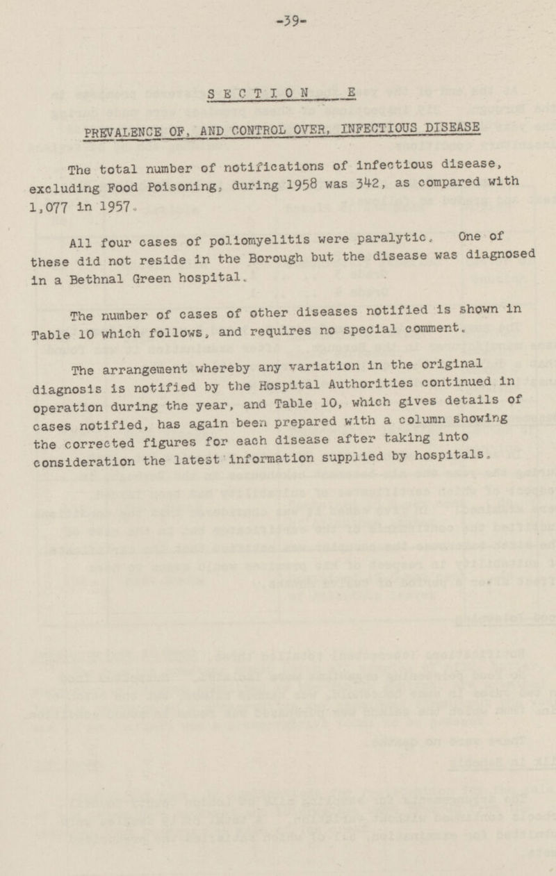 -39- SECTION E PREVALENCE OP, AND CONTROL OVER, INFECTIOUS DISEASE The total number of notifications of infectious disease, excluding Food Poisoning, during 1958 was 342 as compared with 1.077 in 1957. All four cases of poliomyelitis were paralytic. One of these did not reside in the Borough but the disease was diagnosed in a Bethnal Green hospital. The number of cases of other diseases notified is shown in Table 10 which follows, and requires no special comment. The arrangement whereby any variation in the original diagnosis is notified by the Hospital Authorities continued in operation during the year, and Table 10, which gives details of cases notified, has again been prepared with a column showing the corrected figures for each disease after taking into consideration the latest information supplied by hospitals.