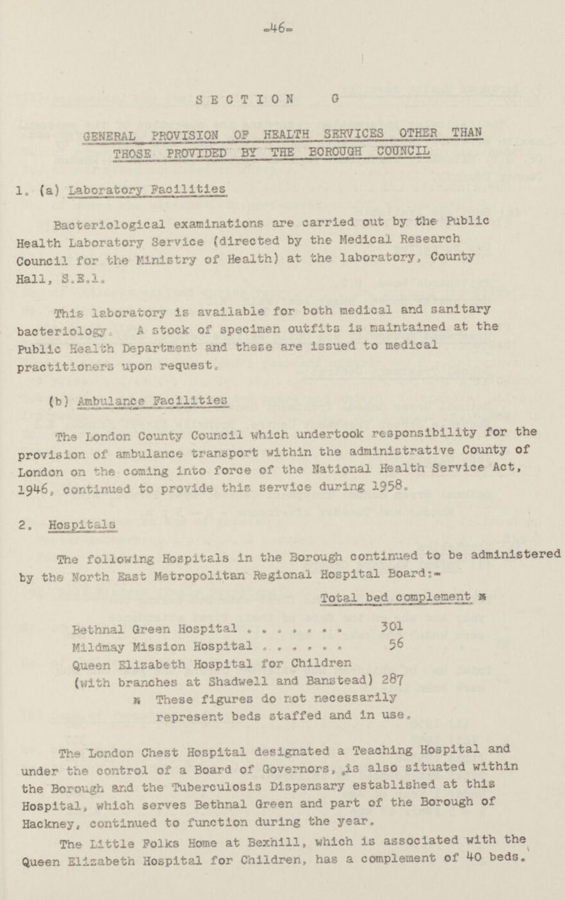 46 SECTION G GENERAL PROVISION OF HEALTH SERVICES OTHER THAN THOSE PROVIDED BY THE BOROUGH COUNCIL 1. (a) Laboratory Facilities Bacteriological examinations are carried out by the Public Health Laboratory Service (directed by the Medical Research Council for the Ministry of Health) at the laboratory, County Hall, S.E.1. This laboratory is available for- both medical and sanitary bacteriology A stock of specimen outfits is maintained at the Public Health Department and these are issued to medical practitioners upon request. (b) Ambulance Facilities The London County Council which undertook responsibility for the provision of ambulance transport within the administrative County of London on the coming into force of the National Health Service Act, 1946, continued to provide this service during 1958. 2. Hospitals The following Hospitals in the Borough continued to be administered by the North East Metropolitan Regional Hospital Board:- Total bed complement Bethnal Green Hospital 301 Mildmay Mission Hospital 56 Queen Elisabeth Hospital for Children (with branches at Shadwell and Banstead) 287 These figures do not necessarily represent beds staffed and in use. The London Chest Hospital designated a Teaching Hospital and under the control of a Board of Governors, is also situated within the Borough and the Tuberculosis Dispensary established at this Hospital, which serves Bethnal Green and part of the Borough of Hackney, continued to function during the year. The Little Folks Home at Bexhill, which is associated with the Queen Elisabeth Hospital for Children, has a complement of 40 beds.