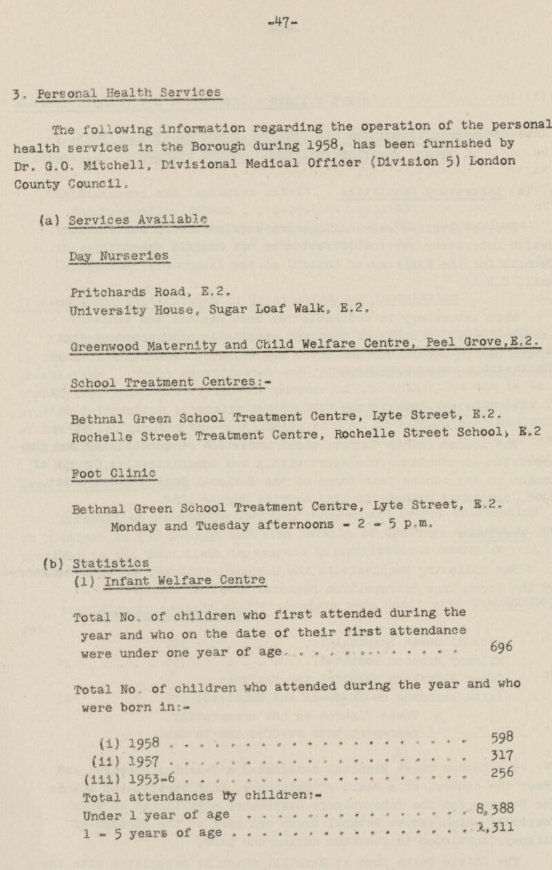 -47- 3. Personal Health Services The following information regarding the operation of the personal health services in the Borough during 1958, has been furnished by Dr. G.O. Mitchell, Divisional Medical Officer (Division 5) London County Council. (a) Services Available Day Nurseries Pritchards Road, E.2. University House, Sugar Loaf Walk, E.2. Greenwood Maternity and Child Welfare Centre, Peel Grove, E.2. School Treatment Centres:- Bethnal Green School Treatment Centre, Lyte Street, E.2. Rochelle Street Treatment Centre, Rochelle Street School, E.2 Foot Clinic Bethnal Green School Treatment Centre, Lyte Street, E.2. Monday and Tuesday afternoons - 2 - 5 p.m. (b) Statistics (1) Infant Welfare Centre Total No. of children who first attended during the year and who on the date of their first attendance were under one year of age 696 Total No. of children who attended during the year and who were born in:- (i) 1958 598 (ii) 1957 317 (iii) 1953-6 256 Total attendances by children:- Under 1 year of age 8,388 1-5 years of age 1,311