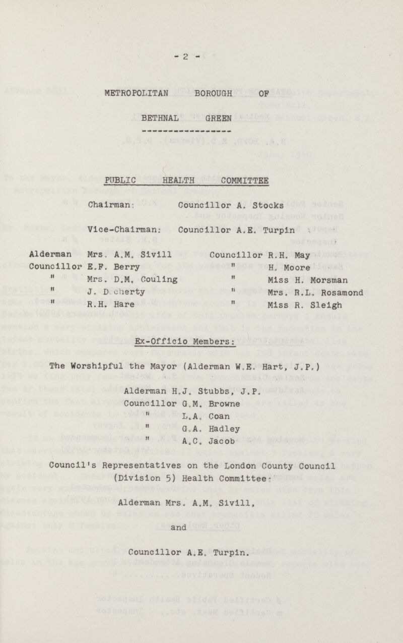 2 METROPOLITAN BOROUGH OF BETHNAL GREEN PUBLIC HEALTH COMMITTEE Chairman Councillor A. Stocks Vice-Chalrman Councillor A.E. Turpin Alderman Mrs. A.M. Sivill Councillor R.H. May Councillor E.F. Berry  H. Moore  Mrs. D.M. Couling  Miss H. Morsman  J. D. cherty Mrs. R.L. Rosamond  R.H. Hare  Miss R. Sleigh Ex-Officio Members: The Worshipful the Mayor (Alderman W.E. Hart, J.P,) Alderman H.J. Stubbs, J.P. Councillor G.M, Browne  L.A, Coan  G. A. Hadley 11 A.C. Jacob Council's Representatives on the London County Council (Division 5) Health Committee- Alderman Mrs. A.M. Sivill, and Councillor A.E. Turpin.