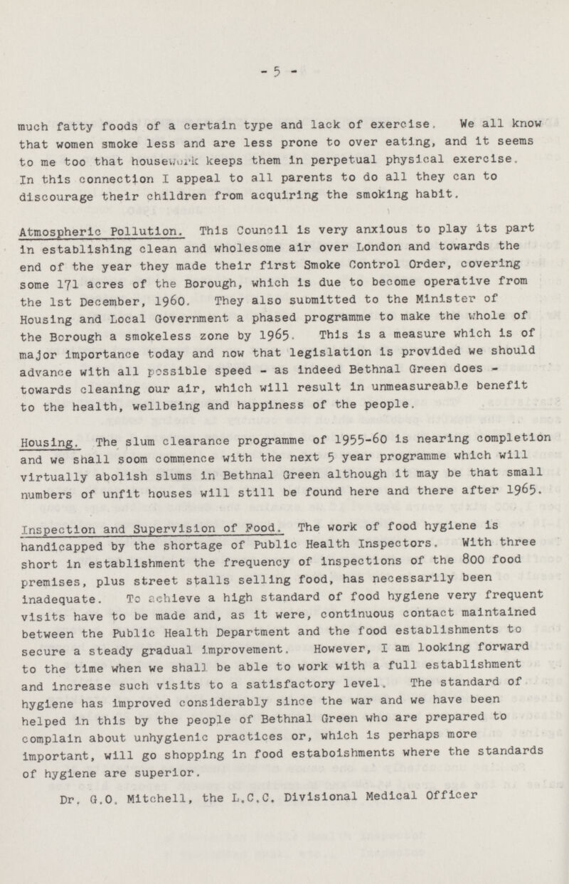 5 much fatty foods of a certain type and lack of exercise. We all know that women smoke less and are less prone to over eating, and it seems to me too that housework keeps them in perpetual physical exercise. In this connection I appeal to all parents to do all they can to discourage their children from acquiring the smoking habit. Atmospheric Pollution. This Council is very anxious to play its part in establishing clean and wholesome air over London and towards the end of the year they made their first Smoke Control Order, covering some 171 acres of the Borough, which is due to become operative from the 1st December, 1960. They also submitted to the Minister of Housing and Local Government a phased programme to make the whole of the Borough a smokeless zone by 1965 This is a measure which is of major importance today and now that legislation is provided we should advance with all possible speed - as indeed Bethnal Green does towards cleaning our air, which will result in unmeasureable benefit to the health, wellbeing and happiness of the people. Housing. The slum clearance programme of 1955-60 is nearing completion and we shall soom commence with the next 5 year programme which will virtually abolish slums in Bethnal Green although it may be that small numbers of unfit houses will still be found here and there after 1965. Inspection and Supervision of Food. The work of food hygiene is handicapped by the shortage of Public Health Inspectors. With three short in establishment the frequency of inspections of the 800 food premises, plus street stalls selling food, has necessarily been inadequate. To achieve a high standard of food hygiene very frequent visits have to be made and, as it were, continuous contact maintained between the Public Health Department and the food establishments to secure a steady gradual improvement. However, I am looking forward to the time when we shall be able to work with a full establishment and increase such visits to a satisfactory level. The standard of hygiene has improved considerably since the war and we have been helped in this by the people of Bethnal Green who are prepared to complain about unhygienic practices or, which is perhaps more important, will go shopping in food estaboishments where the standards of hygiene are superior. Dr. G.O. Mitchell, the L.C.C. Divisional Medical Officer