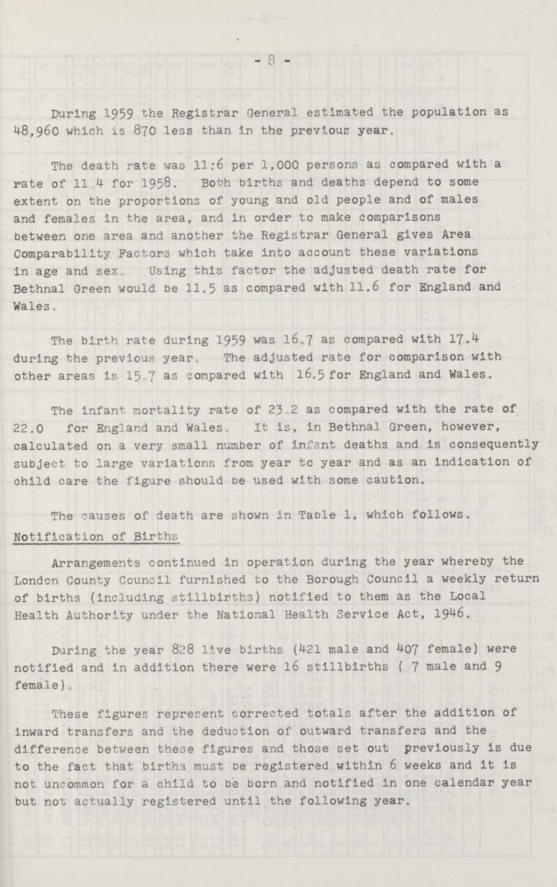 8 During 1959 the Registrar General estimated the population as 48,960 which is 870 less than in the previous year. The death rate was 11:6 per 1,000 persons as compared with a rate of 11.4 for 1958. Both Births and deaths depend to some extent on the proportions of young and old people and of males and females in the area, and in order to make comparisons between one area and another the Registrar General gives Area Comparability Factors which take into account these variations in age and sex Using this factor the adjusted death rate for Bethnal Green would be 11.5 as compared with 11.6 for England and Wales. The birth rate during 1959 was 16.7 as compared with 17.4 during the previous year. The adjusted rate for comparison with other areas is 15 7 as compared with 16.5 for England and Wales. The infant mortality rate of 23.2 as compared with the rate of 22.0 for England and Wales. It is, in Bethnal Green, however, calculated on a very small number of infant deaths and is consequently subject to large variations from year to year and as an indication of child care the figure should be used with some caution. The causes of death are shown in Table 1, which follows. Notification of Births Arrangements continued in operation during the year whereby the London County Council furnished to the Borough Council a weekly return of births (including stillbirths) notified to them as the Local Health Authority under the National Health Service Act, 1946. During the year 828 live births (421 male and 407 female) were notified and in addition there were 16 stillbirths ( 7 male and 9 female). These figures reprerent corrected totals after the addition of inward transfers and the deduction of outward transfers and the difference between these figures and those set out previously is due to the fact that births must be registered within 6 weeks and it is not uncommon for a child to be born and notified in one calendar year but not actually registered until the following year.