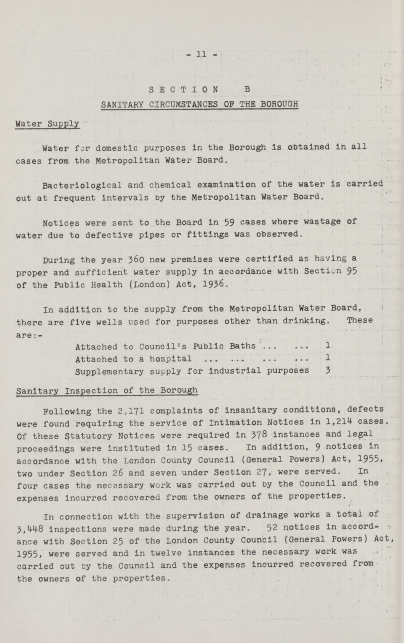 11 SECTION B SANITARY CIRCUMSTANCES OF THE BOROUGH Water Supply Water for domestic purposes in the Borough is obtained in all cases from the Metropolitan Water Board, Bacteriological and chemical examination of the water is carried out at frequent intervals by the Metropolitan Water Board. Notices were sent to the Board in 59 cases where wastage of water due to defective pipes or fittings was observed. During the year 360 new premises were certified as having a proper and sufficient water supply in accordance with Section 95 of the Public Health (London) Act, 1936. In addition to the supply from the Metropolitan Water Board, there are five wells used for purposes other than drinking. These are:- Attached to Council's Public Baths 1 Attached to a hospital 1 Supplementary supply for industrial purposes 3 Sanitary Inspection of the Borough Following the 2,171 complaints of insanitary conditions, defects were found requiring the service of Intimation Notices in 1,214 cases. Of these Statutory Notices were required in 378 instances and legal proceedings were instituted in 15 cases. In addition, 9 notices in accordance with the London County Council (General Powers) Act, 1955. two under Section 26 and seven under Section 27, were served. In four cases the necessary work was carried out by the Council and the expenses incurred recovered from the owners of the properties. In connection with the supervision of drainage works a total of 3,448 inspections were made during the year. 52 notices in accord ance with Section 25 of the London County Council (General Powers) Act, 1955, were served and in twelve instances the necessary work was carried out by the Council and the expenses incurred recovered from the owners of the properties.