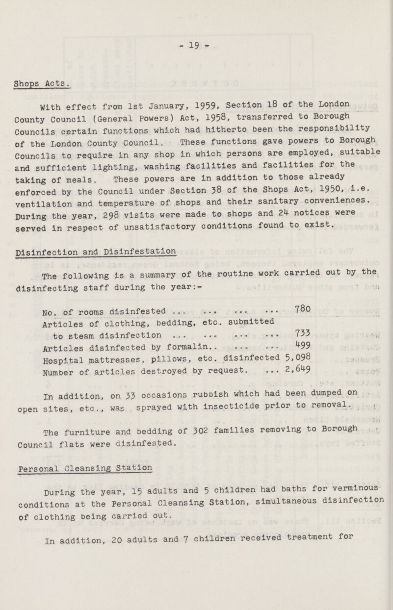 19 Shops Acts. With effect from 1st January, 1959. Section 18 of the London County Council (General Powers) Act, 1958, transferred to Borough Councils certain functions which had hitherto been the responsibility of the London County Council. These functions gave powers to Borough Councils to require in any shop in which persons are employed, suitable and sufficient lighting, washing facilities and facilities for the taking of meals. These powers are in addition to those already enforced by the Council under Section 38 of the Shops Act, 1950, i.e. ventilation and temperature of shops and their sanitary conveniences. During the year, 298 visits were made to shops and 24 notices were served in respect of unsatisfactory conditions found to exist. Disinfection and Disinfestation The following is a summary of the routine work carried out by the disinfecting staff during the year:- No. of rooms disinfested 780 Articles of clothing, bedding, etc. submitted to steam disinfection 733 Articles disinfected by formalin 499 Hospital mattresses, pillows, etc. disinfected 5,098 Number of articles destroyed by request. 2,649 In addition, on 33 occasions rubbish which had been dumped on open sites, etc., was sprayed with insecticide prior to removal. The furniture and bedding of 302 families removing to Borough Council flats were disinfested. Personal Cleansing Station During the year, 15 adults and 5 children had baths for verminous conditions at the Personal Cleansing Station, simultaneous disinfection of clothing being carried out. In addition, 20 adults and 7 children received treatment for