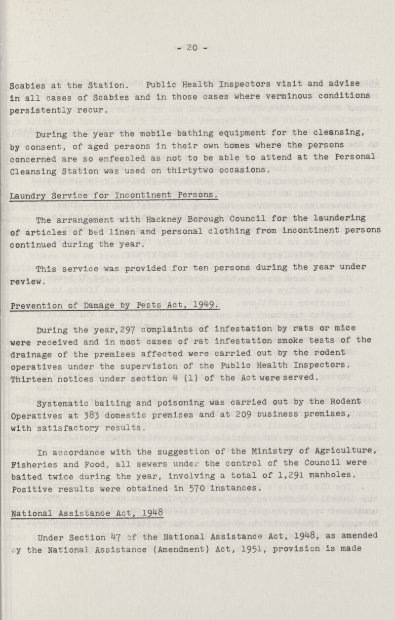 20 Scabies at the Station. Public Health Inspectors visit and advise in all cases of Scabies and in those cases where verminous conditions persistently recur. During the year the mobile bathing equipment for the cleansing, by consent, of aged persons in their own homes where the persons concerned are so enfeebled as not to be able to attend at the Personal Cleansing Station was used on thirtytwo occasions. Laundry Service for Incontinent Persons. The arrangement with Hackney Borough Council for the laundering of articles of bed linen and personal clothing from incontinent persons continued during the year. This service was provided for ten persons during the year under review. Prevention of Damage by Pests Act, 1949. During the year,297 complaints of infestation by rats or mice were received and in most cases of rat infestation smoke tests of the drainage of the premises affected were carried out by the rodent operatives under the supervision of the Public Health Inspectors. Thirteen notices under section 4 (1) of the Act were served. Systematic baiting and poisoning was carried out by the Rodent Operatives at 383 domestic premises and at 209 business premises, with satisfactory results. In accordance with the suggestion of the Ministry of Agriculture, Fisheries and Food, all sewers under the control of the Council were baited twice during the year, involving a total of 1,291 manholes. Positive results were obtained in 570 instances. National Assistance Act, 1948 Under Section 47 of the National Assistance Act, 1948, as amended by the National Assistance (Amendment) Act, 1951, provision is made