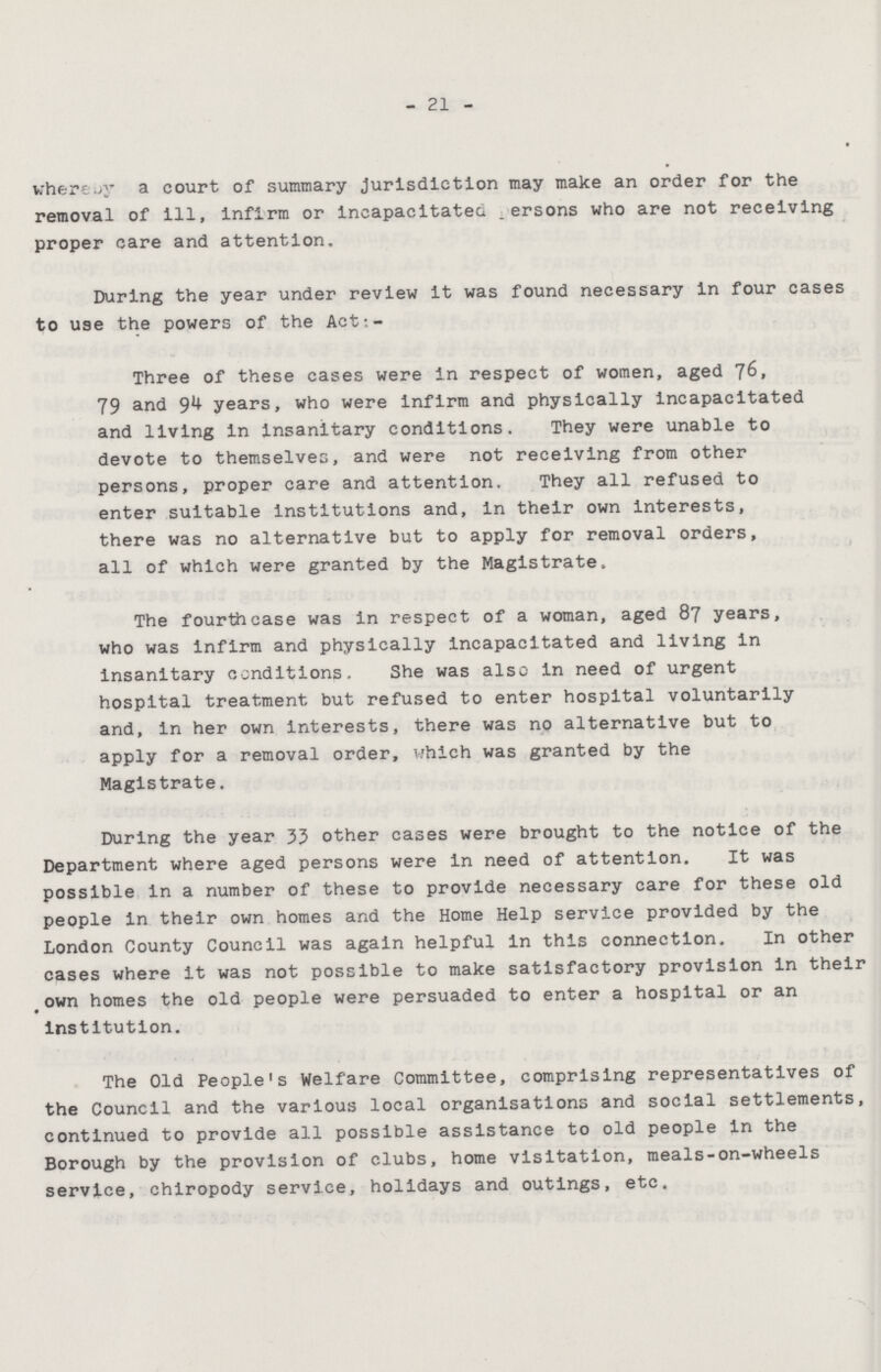 21 whereby a court of summary jurisdiction may make an order for the removal of ill, infirm or incapacitated persons who are not receiving proper care and attention. During the year under review it was found necessary in four cases to use the powers of the Act:- Three of these cases were in respect of women, aged 76, 79 and 94 years, who were infirm and physically incapacitated and living in insanitary conditions. They were unable to devote to themselves, and were not receiving from other persons, proper care and attention. They all refused to enter suitable institutions and, in their own interests, there was no alternative but to apply for removal orders, all of which were granted by the Magistrate. The fourth case was in respect of a woman, aged 87 years, who was infirm and physically incapacitated and living in insanitary conditions. She was also in need of urgent hospital treatment but refused to enter hospital voluntarily and, in her own interests, there was no alternative but to apply for a removal order, which was granted by the Magistrate. During the year 33 other cases were brought to the notice of the Department where aged persons were in need of attention. It was possible in a number of these to provide necessary care for these old people in their own homes and the Home Help service provided by the London County Council was again helpful in this connection. In other cases where it was not possible to make satisfactory provision in their own homes the old people were persuaded to enter a hospital or an institution. The Old People's Welfare Committee, comprising representatives of the Council and the various local organisations and social settlements, continued to provide all possible assistance to old people in the Borough by the provision of clubs, home visitation, meals-on-wheels service, chiropody service, holidays and outings, etc.