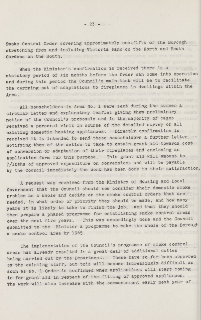 23 Smoke Control Order covering approximately one-fifth of the Borough stretching from and including Victoria Park on the North and Meath Gardens on the South. When the Minister's confirmation is received there is a statutory period of six months before the Order can come into operation and during this period the Council's main task will be to facilitate the carrying out of adaptations to fireplaces in dwellings within the Area. All householders in Area No. 1 were sent during the summer a circular letter and explanatory leaflet giving them preliminary notice of the Council's proposals and in the majority of cases received a personal visit in course of the detailed survey of all existing domestic heating appliances. Directly confirmation is received it is intended to send these householders a further letter notifying them of the action to take to obtain grant aid towards cost of conversion or adaptation of their fireplaces and enclosing an application form for this purpose. This grant aid will amount to 7/10ths of approved expenditure on conversions and will be payable by the Council immediately the work has been done to their satisfaction, A request was received from the Ministry of Housing and Local Government that the Council should now consider their domestic smoke problem as a whole and decide on the smoke control orders that are needed, in what order of priority they should be made, and how many years it is likely to take to finish the Job; and that they should then prepare a phased programme for establishing smoke control areas over the next five years. This was accordingly done and the Council submitted to the Minister a programme to make the whole of the Borough a smoke control area by 1965. The implementation of the Council's programme of smoke control areas has already resulted in a great deal of additional duties being carried out by the Department. These have so far been absorbed by the existing staff, but this will become increasingly difficult as soon as No. 1 Order is confirmed when applications will start coming in for grant aid in respect of the fitting of approved appliances. The work will also increase with the commencement early next year of