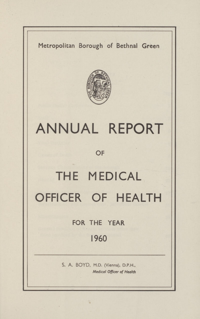 Metropolitan Borough of Bethnal Green ANNUAL REPORT OF THE MEDICAL OFFICER OF HEALTH FOR THE YEAR 1960 S. A. BOYD, M.D. (Vienna), D.P.H., Medical Officer of Health