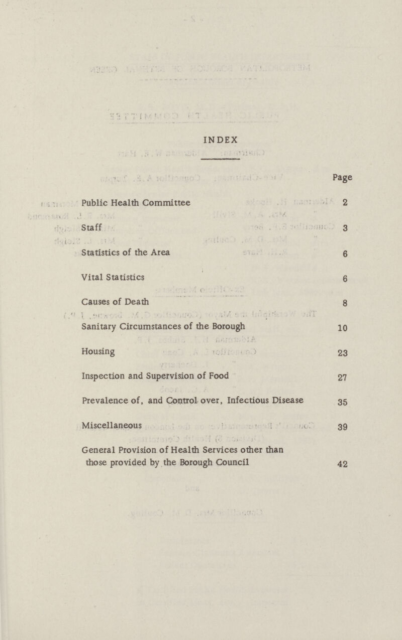 INDEX Page Public Health Committee 2 Staff 3 Statistics of the Area 6 Vital Statistics 6 Causes of Death 8 Sanitary Circumstances of the Borough 10 Housing 23 Inspection and Supervision of Food 27 Prevalence of, and Control over, Infectious Disease 35 Miscellaneous 39 General Provision of Health Services other than those provided by the Borough Council 42