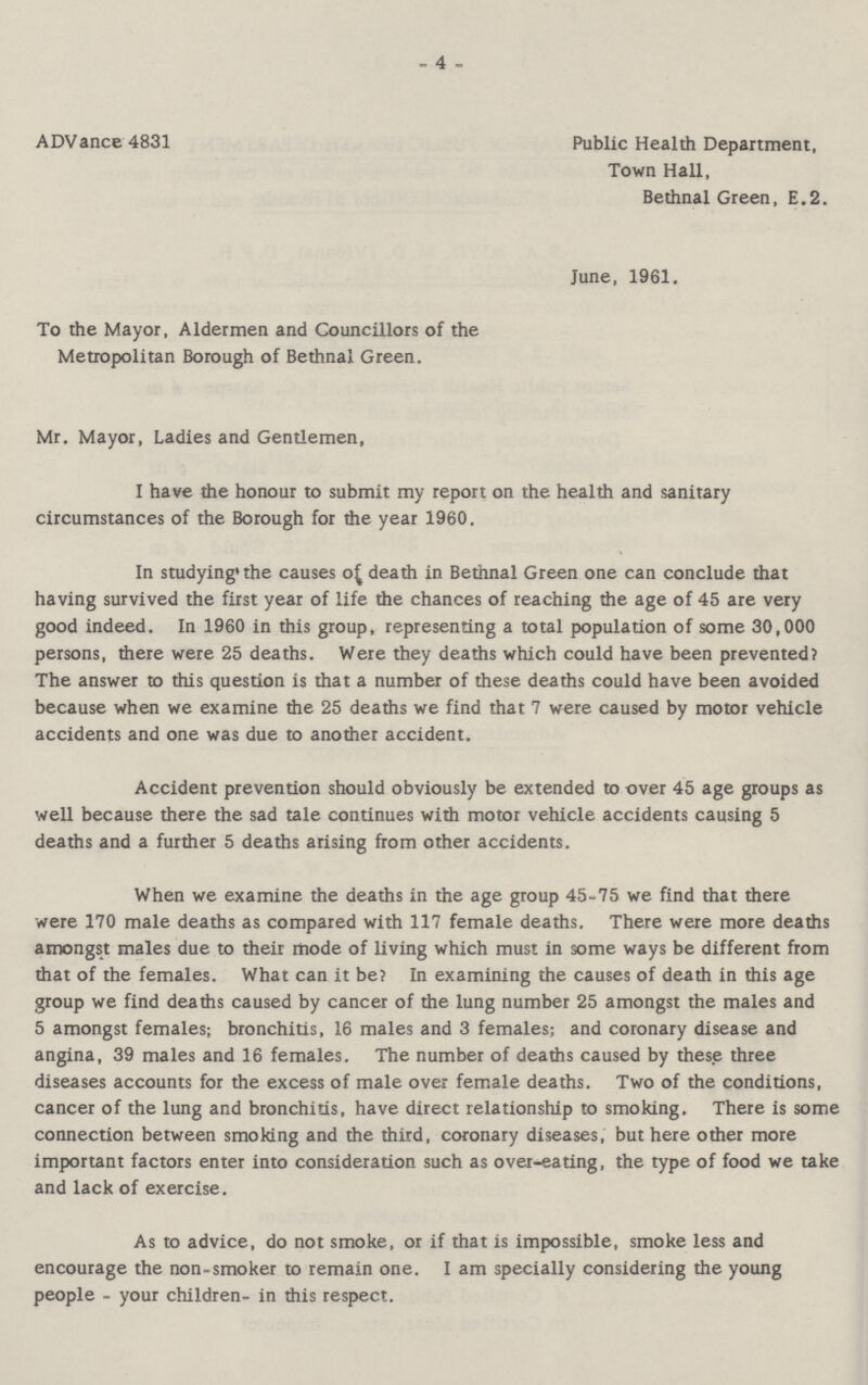 4 ADVance 4831 Public Health Department, Town Hall, Bethnal Green, E.2. June, 1961. To the Mayor, Aldermen and Councillors of the Metropolitan Borough of Bethnal Green. Mr. Mayor, Ladies and Gentlemen, I have the honour to submit my report on the health and sanitary circumstances of the Borough for the year 1960. In studying the causes of death in Bethnal Green one can conclude that having survived the first year of life the chances of reaching the age of 45 are very good indeed. In 1960 in this group, representing a total population of some 30,000 persons, there were 25 deaths. Were they deaths which could have been prevented? The answer to this question is that a number of these deaths could have been avoided because when we examine the 25 deaths we find that 7 were caused by motor vehicle accidents and one was due to another accident. Accident prevention should obviously be extended to over 45 age groups as well because there the sad tale continues with motor vehicle accidents causing 5 deaths and a further 5 deaths arising from other accidents. When we examine the deaths in the age group 45-75 we find that there were 170 male deaths as compared with 117 female deaths. There were more deaths amongst males due to their mode of living which must in some ways be different from that of the females. What can it be? In examining the causes of death in this age group we find deaths caused by cancer of the lung number 25 amongst the males and 5 amongst females; bronchitis, 16 males and 3 females; and coronary disease and angina, 39 males and 16 females. The number of deaths caused by these three diseases accounts for the excess of male over female deaths. Two of the conditions, cancer of the lung and bronchitis, have direct relationship to smoking. There is some connection between smoking and the third, coronary diseases, but here other more important factors enter into consideration such as over-eating, the type of food we take and lack of exercise. As to advice, do not smoke, or if that is impossible, smoke less and encourage the non-smoker to remain one. I am specially considering the young people - your children- in this respect.