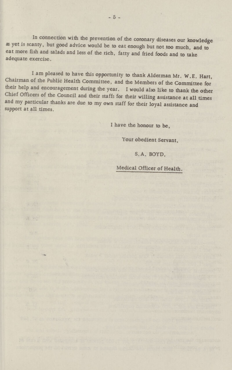5 In connection with the prevention of the coronary diseases our knowledge as yet is scanty, but good advice would be to eat enough but not too much, and to eat more fish and salads and less of the rich, fatty and fried foods and to take adequate exercise. I am pleased to have this opportunity to thank Alderman Mr. W.E. Hart, Chairman of the Public Health Committee, and the Members of the Committee for their help and encouragement during the year. I would also like to thank the other Chief Officers of the Council and their staffs for their willing assistance at all times and my particular thanks are due to my own staff for their loyal assistance and support at all times. I have the honour to be, Your obedient Servant, S.A. BOYD, Medical Officer of Health.