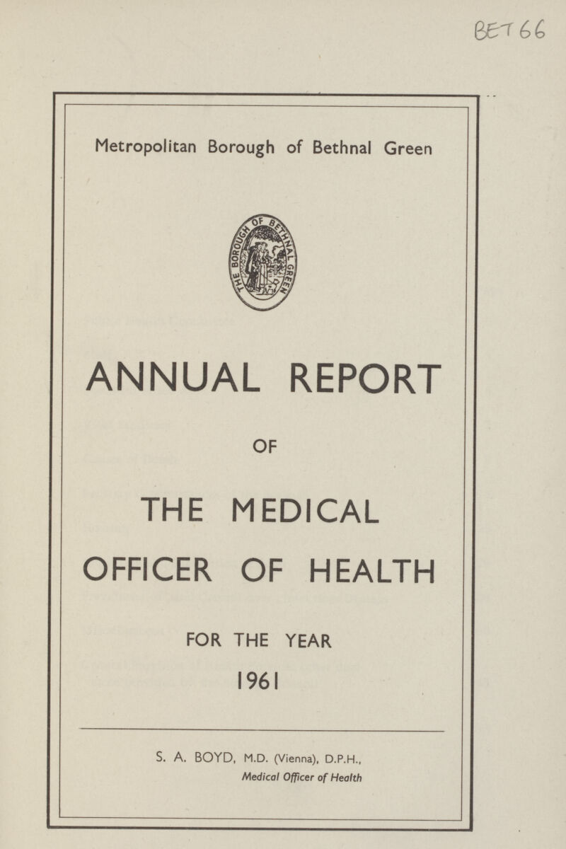 BET66 Metropolitan Borough of Bethnal Green ANNUAL REPORT OF THE MEDICAL OFFICER OF HEALTH FOR THE YEAR 1961 S. A. BOYD, M.D. (Vienna), D.P.H., Medical Officer of Health