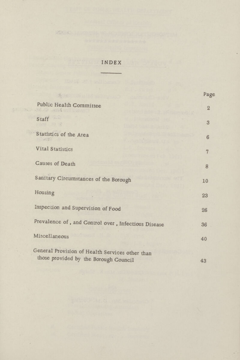 INDEX Page Public Health Committee 2 Staff 3 Statistics of the Area 6 Vital Statistics 7 Causes of Death 8 Sanitary Circumstances of the Borough 10 Housing 23 Inspection and Supervision of Food 26 Prevalence of, and Control over, Infectious Disease 36 Miscellaneous 40 General Provision of Health Services other than those provided by the Borough Council 43