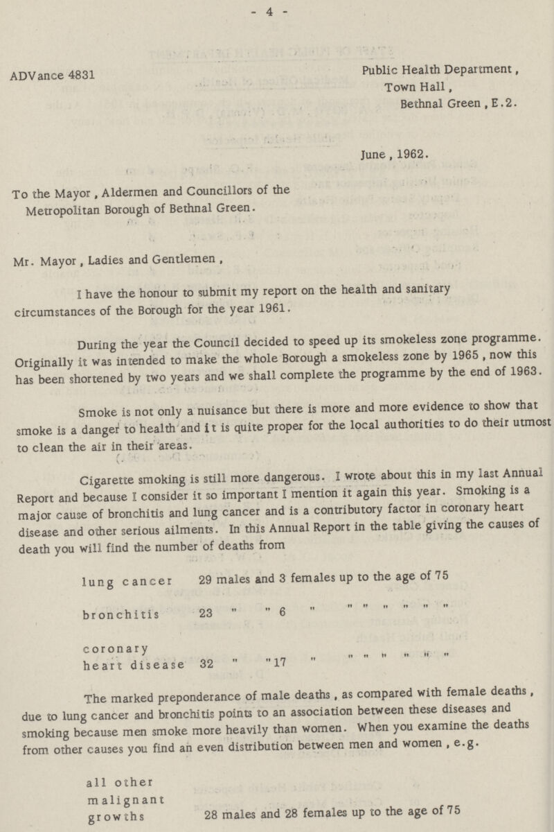 - 4 - ADVance 4831 Public Health Department, Town Hall, Bethnal Green , E. 2. June, 1962. To the Mayor, Aldermen and Councillors of the Metropolitan Borough of Bethnal Green. Mr. Mayor, Ladies and Gentlemen , I have the honour to submit my report on the health and sanitary circumstances of the Borough for the year 1961. During the year the Council decided to speed up its smokeless zone programme. Originally it was intended to make the whole Borough a smokeless zone by 1965, now this has been shortened by two years and we shall complete the programme by the end of 1963. Smoke is not only a nuisance but there is more and more evidence to show that smoke is a danger to health and it is quite proper for the local authorities to do their utmost to clean the air in their areas. Cigarette smoking is still more dangerous. I wrote about this in my last Annual Report and because I consider it so important I mention it again this year. Smoking is a major cause of bronchitis and lung cancer and is a contributory factor in coronary heart disease and other serious ailments. In this Annual Report in the table giving the causes of death you will find the number of deaths from lung cancer 29 males and 3 females up to the age of 75 bronchitis 23 ,, ,, 6 ,, ,, ,, ,, ,, coronary heartdisease 32 ,, ,, 17 ,, ,, The marked preponderance of male deaths, as compared with female deaths, due to lung cancer and bronchitis points to an association between these diseases and smoking because men smoke more heavily than women. When you examine the deaths from other causes you find an even distribution between men and women, e.g. all other malignant growths 28 males and 28 females up to the age of 75