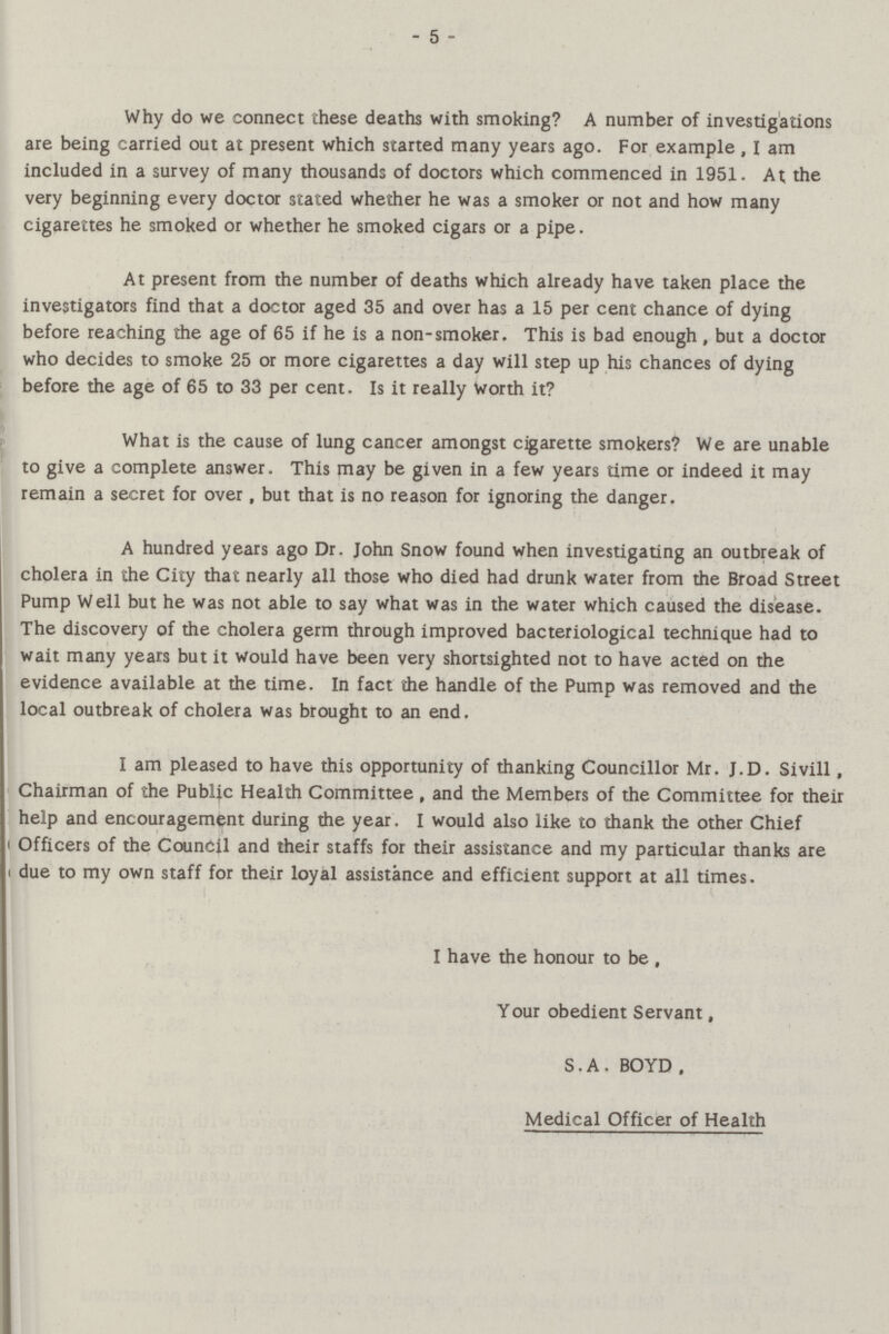 - 5 - Why do we connect these deaths with smoking? A number of investigations are being carried out at present which started many years ago. For example, I am included in a survey of many thousands of doctors which commenced in 1951. At the very beginning every doctor stated whether he was a smoker or not and how many cigarettes he smoked or whether he smoked cigars or a pipe. At present from the number of deaths which already have taken place the investigators find that a doctor aged 35 and over has a 15 per cent chance of dying before reaching the age of 65 if he is a non-smoker. This is bad enough , but a doctor who decides to smoke 25 or more cigarettes a day will step up his chances of dying before the age of 65 to 33 per cent. Is it really Worth it? What is the cause of lung cancer amongst cigarette smokers? We are unable to give a complete answer. This may be given in a few years time or indeed it may remain a secret for over, but that is no reason for ignoring the danger. A hundred years ago Dr. John Snow found when investigating an outbreak of cholera in the City that nearly all those who died had drunk water from the Broad Street Pump Well but he was not able to say what was in the water which caused the disease. The discovery of the cholera germ through improved bacteriological technique had to wait many years but it would have been very shortsighted not to have acted on the evidence available at the time. In fact the handle of the Pump was removed and the local outbreak of cholera was brought to an end. I am pleased to have this opportunity of thanking Councillor Mr. J.D. Sivill, Chairman of the Public Health Committee , and the Members of the Committee for their help and encouragement during the year. I would also like to thank the other Chief Officers of the Council and their staffs for their assistance and my particular thanks are due to my own staff for their loyal assistance and efficient support at all times. I have the honour to be , Your obedient Servant, S.A. BOYD, Medical Officer of Health