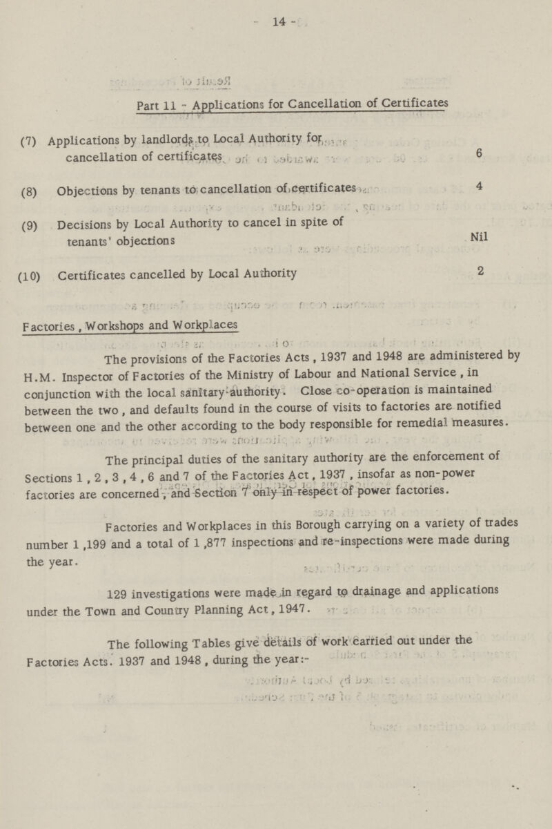 14 - Part 11 - Applications for Cancellation of Certificates (7) Applications by landlords.to Local Authority for cancellation of certificates 6 (8) Objections by tenants to cancellation of,certificates 4 (9) Decisions by Local Authority to cancel in spite of tenants' objections Nil (10) Certificates cancelled by Local Authority 2 Factories , Workshops and Workplaces The provisions of the Factories Acts , 1937 and 1948 are administered by H.M. Inspector of Factories of the Ministry of Labour and National Service, in conjunction with the local sanitary Authority. Close co-operation is maintained between the two , and defaults found in the course of visits to factories are notified between one and the other according to the body responsible for remedial measures. The principal duties of the sanitary authority are the enforcement of Sections 1,2,3,4,6 and 7 of the Factories Act, 1937, insofar as non-power factories are concerned, and Section 7only-in respect of power factories. Factories and Workplaces in this Borough carrying on a variety of trades number 1,199 and a total of 1,877 inspections and re-inspections were made during the year. 129 investigations were made in regard to drainage and applications under the Town and Country Planning Act, 1947. The following Tables give details of work carried out under the Factories Acts. 1937 and 1948 , during the year:-