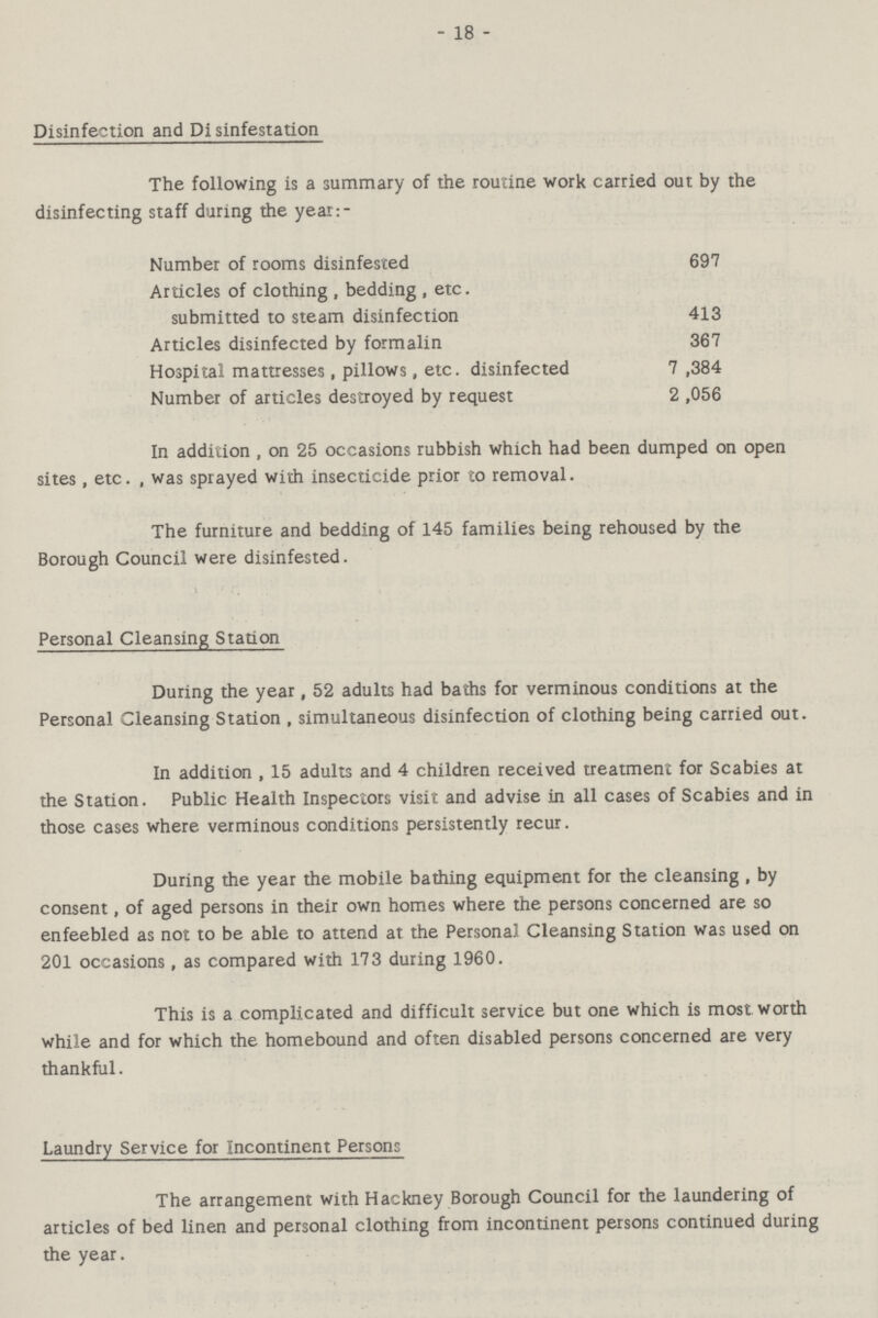 - 18 - Disinfection and Di sinfestation The following is a summary of the routine work carried out by the disinfecting staff during the year:- Number of rooms disinfested 697 Articles of clothing, bedding, etc. submitted to steam disinfection 413 Articles disinfected by formalin 367 Hospital mattresses, pillows, etc. disinfected 7,384 Number of articles destroyed by request 2,056 In addition , on 25 occasions rubbish which had been dumped on open sites, etc., was sprayed with insecticide prior to removal. The furniture and bedding of 145 families being rehoused by the Borough Council were disinfested. Personal Cleansing Station During the year, 52 adults had baths for verminous conditions at the Personal Cleansing Station , simultaneous disinfection of clothing being carried out. In addition , 15 adults and 4 children received treatment for Scabies at the Station. Public Health Inspectors visit and advise in all cases of Scabies and in those cases where verminous conditions persistently recur. During the year the mobile bathing equipment for the cleansing , by consent, of aged persons in their own homes where the persons concerned are so enfeebled as not to be able to attend at the Personal Cleansing Station was used on 201 occasions, as compared with 173 during 1960. This is a complicated and difficult service but one which is most worth while and for which the homebound and often disabled persons concerned are very thankful. Laundry Service for Incontinent Persons The arrangement with Hackney Borough Council for the laundering of articles of bed linen and personal clothing from incontinent persons continued during the year.