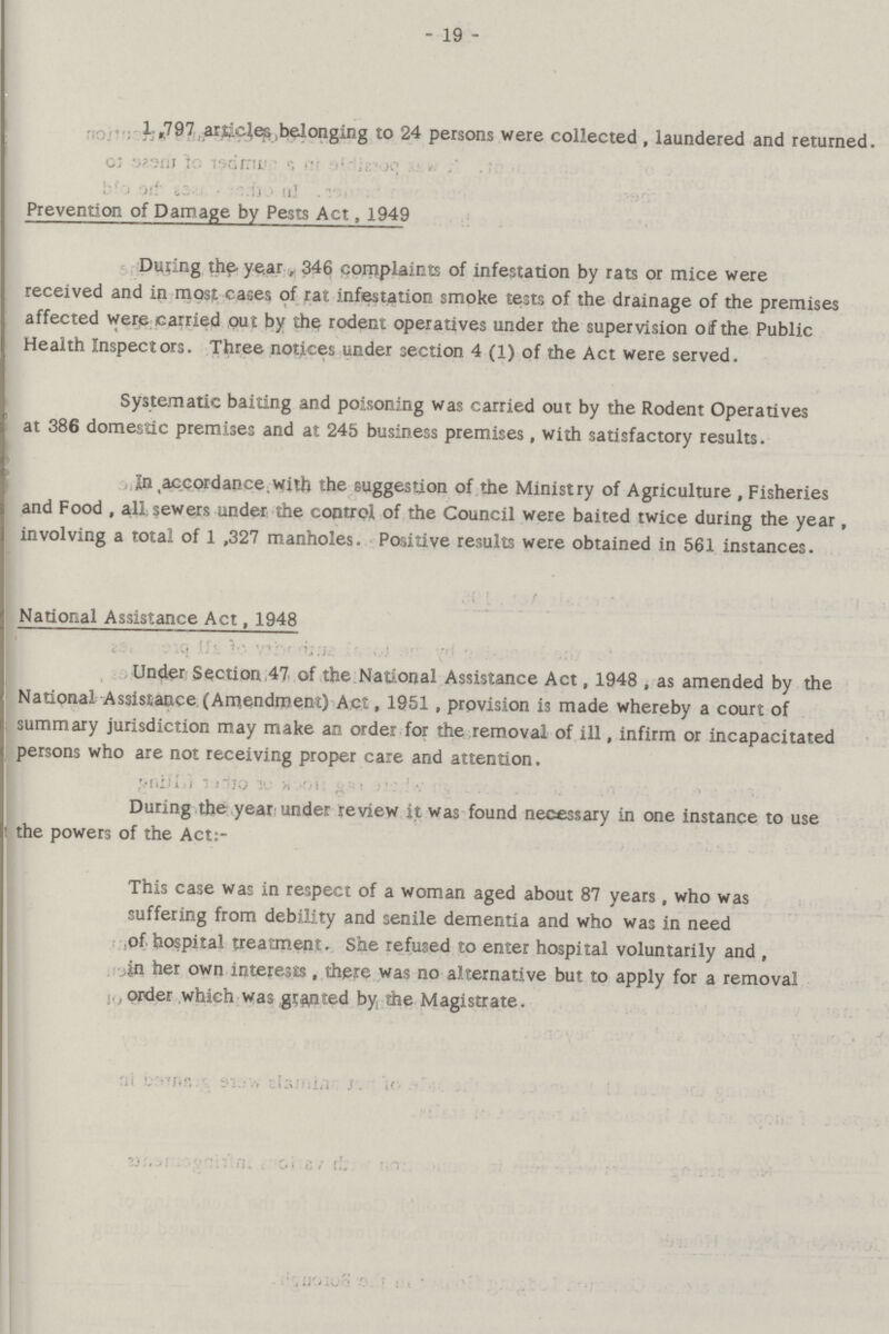 - 19 - 1,797 articles belonging to 24 persons were collected , laundered and returned. Prevention of Damage by Pests Act, 1949 During the year, 346 complaints of infestation by rats or mice were received and in most cases of rat infestation smoke tests of the drainage of the premises affected were carried out by the rodent operatives under the supervision of the Public Health Inspectors. Three notices under section 4 (1) of the Act were served. Systematic baiting and poisoning was carried out by the Rodent Operatives at 386 domestic premises and at 245 business premises, with satisfactory results. In .accordance, with the suggestion of the Ministry of Agriculture , Fisheries and Food, all sewers under the control of the Council were baited twice during the year, involving a total of 1,327 manholes. Positive results were obtained in 561 instances. National Assistance Act, 1948 Under Section 47 of the National Assistance Act, 1948 , as amended by the National Assistance (Amendment) Act, 1951 , provision is made whereby a court of summary jurisdiction may make an order for the removal of ill, infirm or incapacitated persons who are not receiving proper care and attention. During the year under review it was found necessary in one instance to use the powers of the Act:- This case was in respect of a woman aged about 87 years, who was suffering from debility and senile dementia and who was in need of hospital treatment. She refused to enter hospital voluntarily and , in her own interests , there was no alternative but to apply for a removal , order which was granted by the Magistrate.