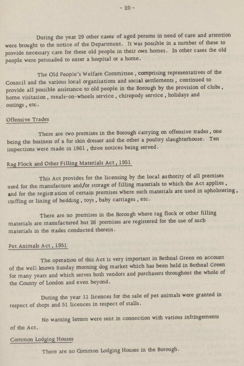 - 20 - During the year 29 other cases of aged persons in need of care and attention were brought to the notice of the Department. It was possible in a number of these to provide necessary care for these old people in their own homes. In other cases the old people were persuaded to enter a hospital or a home. The Old People's Welfare Committee, comprising representatives of the Council and the various local organisations and social settlements, continued to provide all possible assistance to old people in the Borough by the provision of clubs, home visitation, meals-on-wheels service, chiropody service, holidays and outings, etc. Offensive Trades There are two premises in the Borough carrying on offensive trades, one being the business of a fur skin dresser and the other a poultry slaughterhouse. Ten inspections were made in 1961, three notices being served. Rag Flock and Other Filling Materials Act, 1951 This Act provides for the licensing by the local authority of all premises used for the manufacture and/or storage of filling materials to which the Act applies, and for the registr ation of certain premises where such materials are used in upholstering , stuffing or lining of bedding, toys, baby carriages, etc. There are no premises in the Borough where rag flock or other filling materials are manufactured but 26 premises are registered for the use of such materials in the trades conducted therein. Pet Animals Act, 1951 The operation of this Act is very important in Bethnal Green on account of the well known Sunday morning dog market which has been held in Bethnal Green for many years and which serves both vendors and purchasers throughout the whole of the County of London and even beyond. During the year 11 licences for the sale of pet animals were granted in respect of shops and 51 licences in respect of stalls. No warning letters were sent in connection with various infringements of the Act. Common Lodging Houses There are no Gammon Lodging Houses in the Borough.