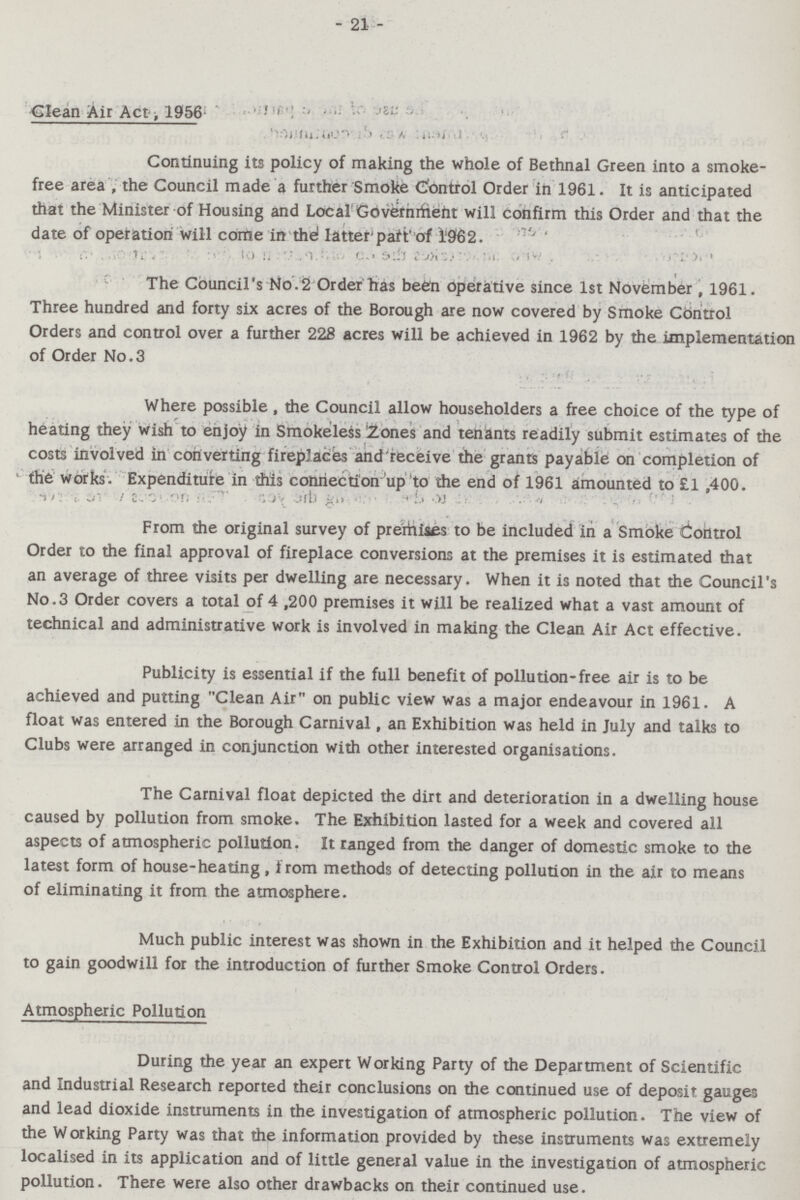 - 21 - Clean Air Act. 1956 Continuing its policy of making the whole of Bethnal Green into a smoke free area , the Council made a further Smoke Control Order in 1961. It is anticipated that the Minister of Housing and Local Government will confirm this Order and that the date of operation will come in the latter part of 1962. The Council's No.2 Order has been operative since 1st November, 1961. Three hundred and forty six acres of the Borough are now covered by Smoke Control Orders and control over a further 228 acres will be achieved in 1962 by the implementation of Order No.3 Where possible , the Council allow householders a free choice of the type of heating they wish to enjoy in Smokeless Zones and tenants readily submit estimates of the costs involved in converting fireplaces and receive the grants payable on completion of the works. Expenditure in this connection up to the end of 1961 amounted to £1,400. From the original survey of premises to be included in a Smoke Control Order to the final approval of fireplace conversions at the premises it is estimated that an average of three visits per dwelling are necessary. When it is noted that the Council's No.3 Order covers a total of 4,200 premises it will be realized what a vast amount of technical and administrative work is involved in making the Clean Air Act effective. Publicity is essential if the full benefit of pollution-free air is to be achieved and putting Clean Air on public view was a major endeavour in 1961. A float was entered in the Borough Carnival, an Exhibition was held in July and talks to Clubs were arranged in conjunction with other interested organisations. The Carnival float depicted the dirt and deterioration in a dwelling house caused by pollution from smoke. The Exhibition lasted for a week and covered all aspects of atmospheric pollution. It ranged from the danger of domestic smoke to the latest form of house-heating , from methods of detecting pollution in the air to means of eliminating it from the atmosphere. Much public interest was shown in the Exhibition and it helped the Council to gain goodwill for the introduction of further Smoke Control Orders. Atmospheric Pollution During the year an expert Working Party of the Department of Scientific and Industrial Research reported their conclusions on the continued use of deposit gauges and lead dioxide instruments in the investigation of atmospheric pollution. The view of the Working Party was that the information provided by these instruments was extremely localised in its application and of little general value in the investigation of atmospheric pollution. There were also other drawbacks on their continued use.