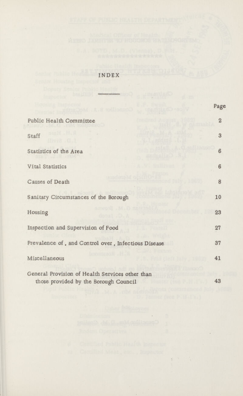 INDEX Page Public Health Committee 2 Staff 3 Statistics of the Area 6 Vital Statistics 6 Causes of Death 8 Sanitary Circumstances of the Borough 10 Housing 23 Inspection and Supervision of Food 27 Prevalence of , and Control over, Infectious Disease 37 Miscellaneous 41 General Provision of Health Services other than those provided by the Borough Council 43