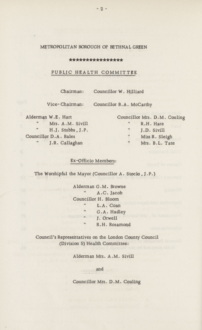 - 2 - METROPOLITAN BOROUGH OF BETHNAL GREEN PUBLIC HEALTH COMMITTEE Chairman: Councillor W. Hilliard Vice-Chairman: Councillor B.A. McCarthy Alderman W.E. Hart Councillor Mrs. D.M. Couling ,, Mrs. A.M. Sivill  R.H. Hare ,, H.J. Stubbs, J.P.  J. D. Sivill Councillor D.A. Bales  Miss R. Sleigh ,, J.R. Callaghan  Mrs. B.L. Tate Ex-Qfficio Members: The Worshipful the Mayor (Councillor A. Stocks, J.P.) Alderman G.M. Browne ,, A.C. Jacob Councillor H. Bloom ,, L.A. Coan ,, G.A. Hadley ,, J. Orwell ,, R.H. Rosamond Council's Representatives on the London County Council (Division 5) Health Committee: Alderman Mrs. A.M. Sivill and Councillor Mrs. D.M. Couling