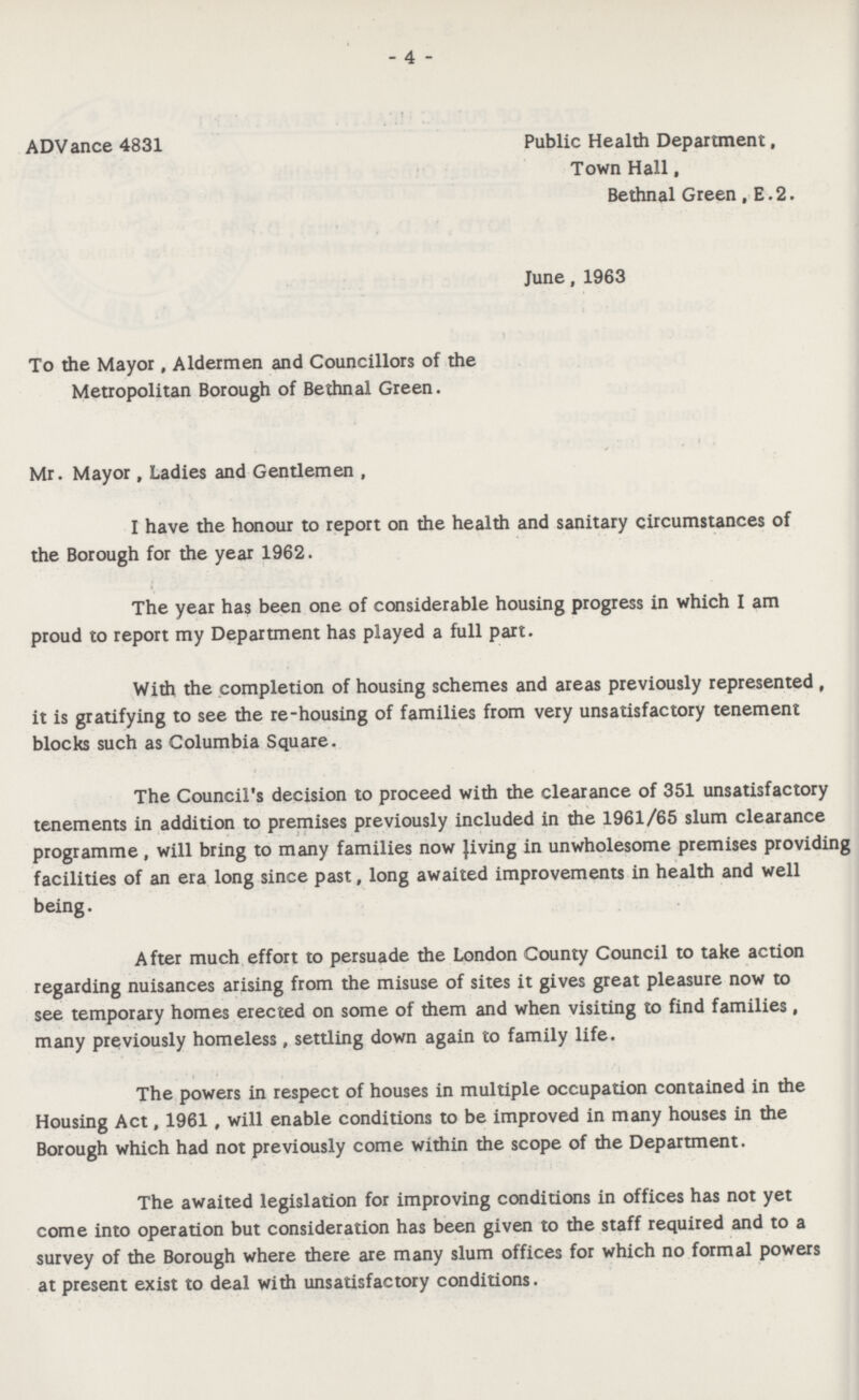 - 4 - ADV ance 4831 Public Health Department, Town Hall, Bethnal Green, E.2. June, 1963 To the Mayor , Aldermen and Councillors of the Metropolitan Borough of Bethnal Green. Mr. Mayor, Ladies and Gentlemen , I have the honour to report on the health and sanitary circumstances of the Borough for the year 1962. The year has been one of considerable housing progress in which I am proud to report my Department has played a full part. With the completion of housing schemes and areas previously represented , it is gratifying to see the re-housing of families from very unsatisfactory tenement blocks such as Columbia Square. The Council's decision to proceed with the clearance of 351 unsatisfactory tenements in addition to premises previously included in the 1961/65 slum clearance programme, will bring to many families now Jiving in unwholesome premises providing facilities of an era long since past, long awaited improvements in health and well being. After much effort to persuade the London County Council to take action regarding nuisances arising from the misuse of sites it gives great pleasure now to see temporary homes erected on some of them and when visiting to find families, many previously homeless, settling down again to family life. The powers in respect of houses in multiple occupation contained in the Housing Act, 1961, will enable conditions to be improved in many houses in the Borough which had not previously come within the scope of the Department. The awaited legislation for improving conditions in offices has not yet come into operation but consideration has been given to the staff required and to a survey of the Borough where there are many slum offices for which no formal powers at present exist to deal with unsatisfactory conditions.
