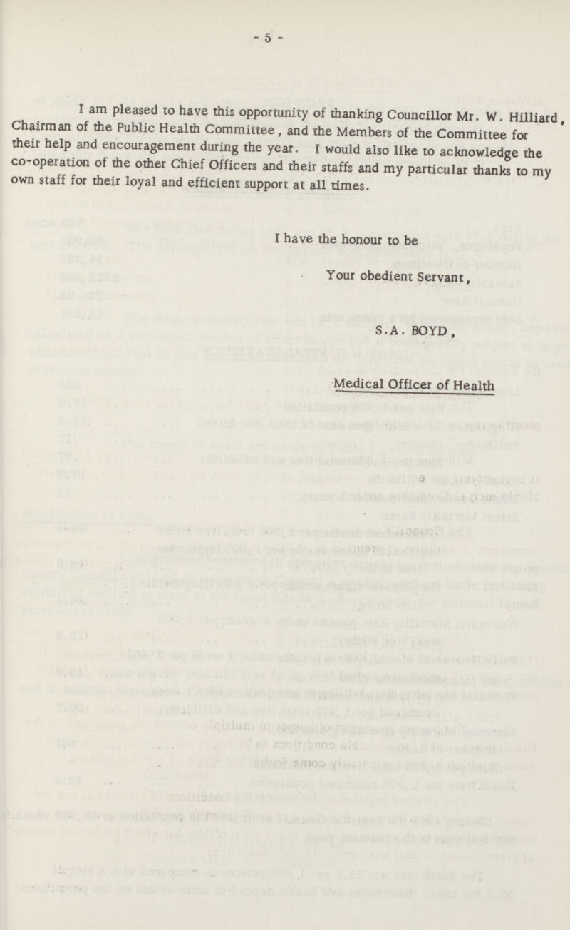 - 5 - I am pleased to have this opportunity of thanking Councillor Mr. W. Hilliard, Chairman of the Public Health Committee, and the Members of the Committee for their help and encouragement during the year. I would also like to acknowledge the co-operation of the other Chief Officers and their staffs and my particular thanks to my own staff for their loyal and efficient support at all times. I have the honour to be Your obedient Servant, S.A. BOYD, Medical Officer of Health