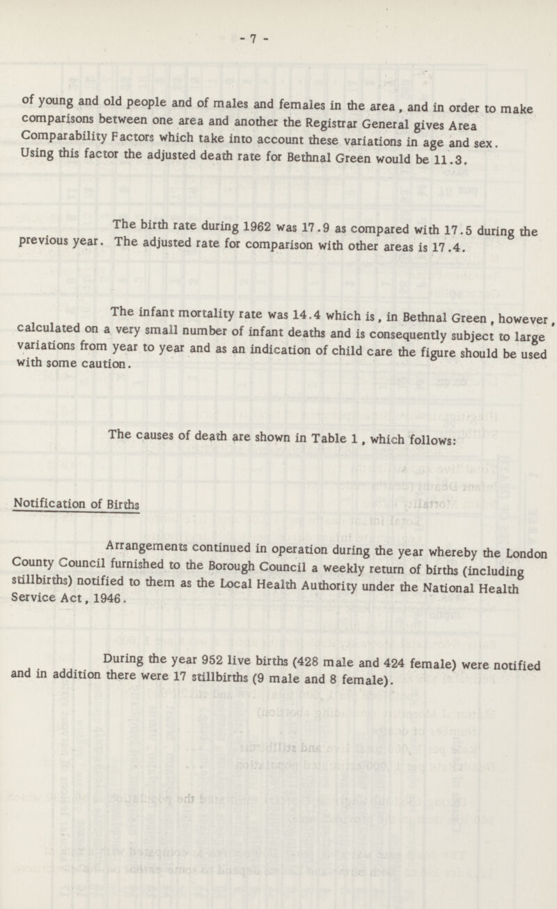 - 7 - of young and old people and of males and females in the area , and in order to make comparisons between one area and another the Registrar General gives Area Comparability Factors which take into account these variations in age and sex. Using this factor the adjusted death rate for Bethnal Green would be 11.3. The birth rate during 1962 was 17 .9 as compared with 17.5 during the previous year. The adjusted rate for comparison with other areas is 17 .4. The infant mortality rate was 14.4 which is , in Bethnal Green , however, calculated on a very small number of infant deaths and is consequently subject to large variations from year to year and as an indication of child care the figure should be used with some caution. The causes of death are shown in Table 1, which follows: Notification of Births Arrangements continued in operation during the year whereby the London County Council furnished to the Borough Council a weekly return of births (including stillbirths) notified to them as the Local Health Authority under the National Health Service Act, 1946. During the year 952 live births (428 male and 424 female) were notified and in addition there were 17 stillbirths (9 male and 8 female).