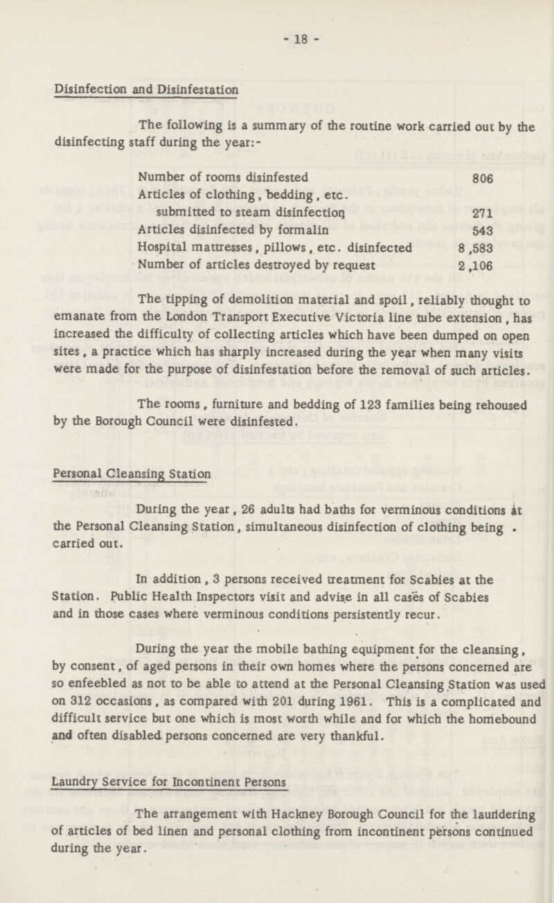 - 18 - Disinfection and Disinfestation The following is a summary of the routine work carried out by the disinfecting staff during the year:- Number of rooms disinfested 806 Articles of clothing, bedding, etc. submitted to steam disinfection 271 Articles disinfected by formalin 543 Hospital mattresses, pillows, etc. disinfected 8,583 Number of articles destroyed by request 2,106 The tipping of demolition material and spoil, reliably thought to emanate from the London Transport Executive Victoria line tube extension , has increased the difficulty of collecting articles which have been dumped on open sites , a practice which has sharply increased during the year when many visits were made for the purpose of disinfestation before the removal of such articles. The rooms f furniture and bedding of 123 families being rehoused by the Borough Council were disinfested. Personal Cleansing Station During the year, 26 adults had baths for verminous conditions it the Personal Cleansing Station , simultaneous disinfection of clothing being . carried out. In addition , 3 persons received treatment for Scabies at the Station. Public Health Inspectors visit and advise in all cases of Scabies and in those cases where verminous conditions persistently recur. During the year the mobile bathing equipment for the cleansing, by consent, of aged persons in their own homes where the persons concerned are so enfeebled as not to be able to attend at the Personal Cleansing Station was used on 312 occasions, as compared with 201 during 1961. This is a complicated and difficult service but one which is most worth while and for which the homebound and often disabled persons concerned are very thankful. Laundry Service for Incontinent Persons The arrangement with Hackney Borough Council for the laurtdering of articles of bed linen and personal clothing from incontinent persons continued during the year.