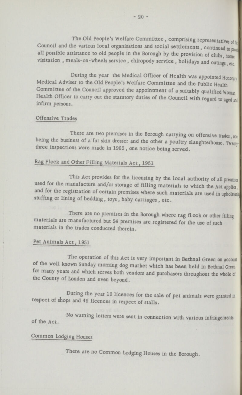 - 20 - The Old People's Welfare Committee, comprising representatives of the Council and the various local organisations and social settlements, continued to provide all possible assistance to old people in the Borough by the provision of clubs, home visitation, meals-on-wheels service, chiropody service, holidays and outings, etc. During the year the Medical Officer of Health was appointed Honorary Medical Adviser to the Old People's Welfare Committee and the Public Health Committee of the Council approved the appointment of a suitably qualified Woman Health Officer to carry out the statutory duties of the Council with regard to aged and infirm persons. Offensive Trades There are two premises in the Borough carrying on offensive trades, one being the business of a fur skin dresser and the other a poultry slaughterhouse. Twenty three inspections were made in 1962 , one notice being served. Rag Flock and Other Filling Materials Act, 1951 This Act provides for the licensing by the local authority of all premises used for the manufacture and/or storage of filling materials to which the Act applies, and for the registration of certain premises where such materials are used in upholstering stuffing or lining of bedding, toys, baby carriages, etc. There are no premises in the Borough where rag flock or other filling materials are manufactured but 24 premises are registered for the use of such materials in the trades conducted therein. Pet Animals Act, 1951 The operation of this Act is very important in Bethnal Green on account of the well known Sunday morning dog market which has been held in Bethnal Green for many years and which serves both vendors and purchasers throughout the whole of the County of London and even beyond. During the year 10 licences for the sale of pet animals were granted in respect of shops and 49 licences in respect of stalls. No warning letters were sent in connection with various infringements of the Act. Common Lodging Houses There are no Common Lodging Houses in the Borough.