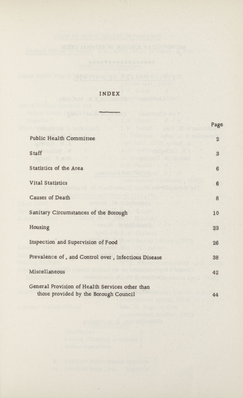 INDEX Page Public Health Committee 2 Staff 3 Statistics of the Area 6 Vital Statistics 6 Causes of Death 8 Sanitary Circumstances of the Borough 10 Housing 23 Inspection and Supervision of Food 26 Prevalence of, and Control over, Infectious Disease 38 Miscellaneous 42 General Provision of Health Services other than those provided by the Borough Council 44