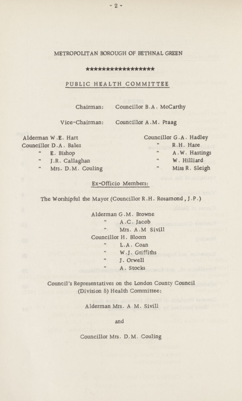 - 2 - METROPOLITAN BOROUGH OF BETHNAL GREEN PUBLIC HEALTH COMMITTEE Chairman: Councillor B. A . McCarthy Vice-Chairman: Councillor A. M. Praag Alderman W .E. Hart Councillor D.A . Bales ,, E. Bishop ,, J.R. Callaghan ,, Mrs. D.M. Couling Councillor G.A. Hadley ,, R.H. Hare ,, A.W. Hastings ,, W. Hilliard ,, Miss R. Sleigh Ex-Officio Members: The Worshipful the Mayor (Councillor R.H. Rosamond , J.P.) Alderman G.M. Browne ,, A .C. Jacob ,, Mrs. A.M Sivill Councillor H. Bloom ,, L.A. Coan ,, W.J. Griffiths ,, J. Orwell ,, A. Stocks Council's Representatives on the London County Council (Division 5) Health Committee: Alderman Mrs. A M. Sivill and Councillor Mrs. D.M. Couling